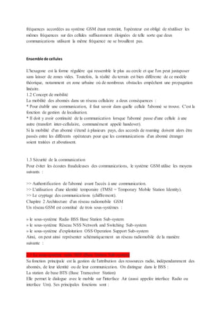 fréquences accordées au système GSM étant restreint, l'opérateur est obligé de réutiliser les
mêmes fréquences sur des cellules suffisamment éloignées de telle sorte que deux
communications utilisant la même fréquence ne se brouillent pas.
Ensemble de cellules
L'hexagone est la forme régulière qui ressemble le plus au cercle et que l'on peut juxtaposer
sans laisser de zones vides. Toutefois, la réalité du terrain est bien différente de ce modèle
théorique, notamment en zone urbaine où de nombreux obstacles empêchent une propagation
linéaire.
1.2 Concept de mobilité
La mobilité des abonnés dans un réseau cellulaire a deux conséquences :
* Pour établir une communication, il faut savoir dans quelle cellule l'abonné se trouve. C'est la
fonction de gestion de localisation.
* Il doit y avoir continuité de la communication lorsque l'abonné passe d'une cellule à une
autre (transfert inter-cellulaire, communément appelé handover).
Si la mobilité d'un abonné s'étend à plusieurs pays, des accords de roaming doivent alors être
passés entre les différents opérateurs pour que les communications d'un abonné étranger
soient traitées et aboutissent.
1.3 Sécurité de la communication
Pour éviter les écoutes frauduleuses des communications, le système GSM utilise les moyens
suivants :
>> Authentification de l'abonné avant l'accès à une communication.
>> L'utilisation d'une identité temporaire (TMSI = Temporary Mobile Station Identity).
>> Le cryptage des communications (chiffrement).
Chapitre 2 Architecture d'un réseau radiomobile GSM
Un réseau GSM est constitué de trois sous-systèmes :
» le sous-système Radio BSS Base Station Sub-system
» le sous-système Réseau NSS Network and Switching Sub-system
» le sous-système d'exploitation OSS Operation Support Sub-system
Ainsi, on peut ainsi représenter schématiquement un réseau radiomobile de la manière
suivante :
2.1 Le sous-système radio BSS (Base Station Sub-system)
Sa fonction principale est la gestion de l'attribution des ressources radio, indépendamment des
abonnés, de leur identité ou de leur communication. On distingue dans le BSS :
La station de base BTS (Base Transceiver Station)
Elle permet le dialogue avec le mobile sur l'interface Air (aussi appelée interface Radio ou
interface Um). Ses principales fonctions sont :
 