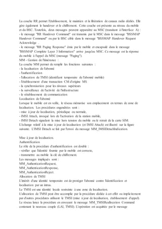 La couche RR permet l'établissement, le maintien et la libération de canaux radio dédiés. Elle
gère également le handover et le chiffrement. Cette couche est présente au niveau du mobile
et du BSC. Toutefois, deux messages peuvent apparaître au MSC (transitant à l'interface A) :
- le message "RR Handover Command" est transmis par le MSC dans le message "BSSMAP
Handover Command" ou par le BSC cible dans le message "BSSMAP Handover Request
Acknowledge .
- le message "RR Paging Response" émis par le mobile et encapsulé dans le message
"BSSMAP Complete Layer 3 Information" arrive jusqu'au MSC. Ce message est la réponse
du mobile à l'appel du MSC (message "Paging").
MM - Gestion de l'itinérance :
La couche MM permet de remplir les fonctions suivantes :
- la localisation de l'abonné
- l'authentification
- l'allocation de TMSI (identifiant temporaire de l'abonné mobile)
- l'établissement d'une transaction CM d'origine MS
- la synchronisation pour les niveaux supérieurs
- la surveillance de l'activité de l'infrastructure
- le rétablissement de communication
Localisation de l'abonné
Lorsque le mobile est en veille, le réseau mémorise son emplacement en termes de zone de
localisation. Les procédures engendrées sont :
- mise à jour de localisation, périodique ou normale,
- IMSI Attach, invoqué lors de l'activation de la station mobile,
- IMSI Detach signalant la mise hors tension du mobile ou le retrait de la carte SIM.
L'échange relatif à la mise à jour de localisation (et IMSI Attach) est illustré sur la figure
suivante. L'IMSI Detach se fait par l'envoi du message MM_IMSIDetachIndication.
Mise à jour de localisation.
Authentification
Le rôle de la procédure d'authentification est double :
- vérifier que l'identité fournie par le mobile est correcte,
- transmettre au mobile la clé de chiffrement.
Les messages impliqués sont :
MM_AuthenticationRequest,
MM_AuthenticationResponse,
MM_AuthenticationReject.
Allocation de TMSI
L'intérêt d'une identité temporaire est de protéger l'abonné contre l'identification et
localisation par un intrus.
Le TMSI est une identité locale restreinte à une zone de localisation.
L'allocation de TMSI peut être accomplie par la procédure dédiée à cet effet ou implicitement
par d'autres procédures utilisant le TMSI (mise à jour de localisation, établissement d'appel).
Le réseau lance la procédure en envoyant le message MM_TMSIReallocation Command
contenant le nouveau couple (LAI, TMSI). L'opération est acquittée par le message
 