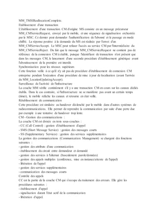 MM_TMSIReallocationComplete.
Etablissement d'une transaction
L'établissement d'une transaction CM d'origine MS consiste en un message précurseur
MM_CMServiceRequest, envoyé par le mobile, et une séquence de signalisation orchestrée
par le MSC. Ce dernier peut demander l'authentification de l'abonné et le passage en mode
chiffré. La réponse positive à la demande du MS est réalisée par l'envoi d'un
MM_CMServiceAccept. Le MSC peut refuser l'accès au service CM par l'intermédiaire du
MM_CMServiceReject. Du fait que le message MM_CMServiceRequest ne contient pas de
référence de la connexion CM à établir, puisque l'identifiant de transaction n'est présent que
dans les messages CM, le lancement d'une seconde procédure d'établissement générique avant
l'aboutissement de la première est interdit.
Synchronisation pour les niveaux supérieurs
Cette fonction veille à ce qu'il n'y ait pas de procédure d'établissement de connexion CM
entreprise pendant l'exécution d'une procédure de mise à jour de localisation (avant l'arrivée
du MM_LocationUpdatingAccept).
Surveillance de l'activité de l'infrastructure
La couche MM vérifie continûment s'il y a une transaction CM en cours sur les canaux dédiés
établis. Dans le cas contraire, si l'infrastructure ne se manifeste pas avant un certain temps
(timer), le mobile relâche les canaux et retourne en état veille.
Rétablissement de communication
Cette procédure est similaire au handover déclenché par le mobile dans d'autres systèmes de
radiocommunications. Elle permet de reprendre la communication par suite d'une perte due
par exemple à une tentative de handover trop lente.
CM - Gestion des communications :
La couche CM est divisée en trois sous-couches :
- CC (Call Control) : gestion d'établissement d'appel
- SMS (Short Message Service) : gestion des messages courts
- SS (Supplementary Services) : gestion des services supplémentaires
La gestion des communications (Communication Management) se chargent des fonctions
suivantes :
- gestion des attributs d'une communication
- établissement du circuit entre demandeur et demandé
- gestion des services à l'alternat (basculement parole/données)
- gestion des appels multiples (conférence, mise en instance/attente de l'appel)
- libération de l'appel
- gestion des services supplémentaires
- communication des messages courts
Contrôle des appels
CC est la partie de la couche CM qui s'occupe du traitement des erreurs. Elle gère les
procédures suivantes :
- établissement d'appel
- signalisation durant l'état actif de la communication
- libération d'appel.
 