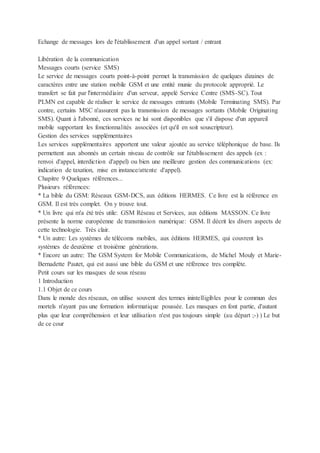 Echange de messages lors de l'établissement d'un appel sortant / entrant
Libération de la communication
Messages courts (service SMS)
Le service de messages courts point-à-point permet la transmission de quelques dizaines de
caractères entre une station mobile GSM et une entité munie du protocole approprié. Le
transfert se fait par l'intermédiaire d'un serveur, appelé Service Centre (SMS-SC). Tout
PLMN est capable de réaliser le service de messages entrants (Mobile Terminating SMS). Par
contre, certains MSC n'assurent pas la transmission de messages sortants (Mobile Originating
SMS). Quant à l'abonné, ces services ne lui sont disponibles que s'il dispose d'un appareil
mobile supportant les fonctionnalités associées (et qu'il en soit souscripteur).
Gestion des services supplémentaires
Les services supplémentaires apportent une valeur ajoutée au service téléphonique de base. Ils
permettent aux abonnés un certain niveau de contrôle sur l'établissement des appels (ex :
renvoi d'appel, interdiction d'appel) ou bien une meilleure gestion des communications (ex:
indication de taxation, mise en instance/attente d'appel).
Chapitre 9 Quelques références...
Plusieurs références:
* La bible du GSM: Réseaux GSM-DCS, aux éditions HERMES. Ce livre est la référence en
GSM. Il est très complet. On y trouve tout.
* Un livre qui m'a été très utile: GSM Réseau et Services, aux éditions MASSON. Ce livre
présente la norme européenne de transmission numérique: GSM. Il décrit les divers aspects de
cette technologie. Très clair.
* Un autre: Les systèmes de télécoms mobiles, aux éditions HERMES, qui couvrent les
systèmes de deuxième et troisième générations.
* Encore un autre: The GSM System for Mobile Communications, de Michel Mouly et Marie-
Bernadette Pautet, qui est aussi une bible du GSM et une référence tres complète.
Petit cours sur les masques de sous réseau
1 Introduction
1.1 Objet de ce cours
Dans le monde des réseaux, on utilise souvent des termes inintelligibles pour le commun des
mortels n'ayant pas une formation informatique poussée. Les masques en font partie, d'autant
plus que leur compréhension et leur utilisation n'est pas toujours simple (au départ ;-) ) Le but
de ce cour
 