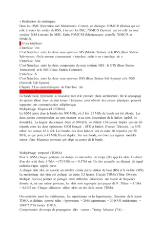 » Réalisation de statistiques.
Dans les OMC (Operation and Maintenance Center), on distingue l'OMC/R (Radio) qui est
relié à toutes les entités du BSS, à travers les BSC, l'OMC/S (System) qui est relié au sous
système NSS à travers les MSC. Enfin l'OMC/M (Maintenance) contrôle l'OMC/R et
l'OMC/S.
2.4 Les interfaces
L'interface Um
C'est l'interface entre les deux sous systèmes MS (Mobile Station) et le BSS (Base Station
Sub-system. On la nomme couramment « interface radio » ou « interface air ».
L'interface Abis
C'est l'interface entre les deux composants du sous système BSS : la BTS (Base Station
Transceiver) et le BSC (Base Station Controler).
L'interface A
C'est l'interface entre les deux sous systèmes BSS (Base Station Sub System) et le NSS
(Network Sub System).
Chapitre 3 Les caractéristiques de l'interface Air
3.1 Partage des ressources radio
La bande radio représente la ressource rare et le premier choix architectural fût le découpage
du spectre alloué dans un plan temps / fréquence pour obtenir des canaux physiques pouvant
supporter une communication téléphonique.
Multiplexage fréquenciel (FDMA)
Le GSM opère dans la bande des 900 MHz, où 2 fois 25 MHz de bande ont été alloués. Les
deux parties correspondent au sens montant et au sens descendant de la liaison (uplink et
downlink). La largeur des canaux étant de 200 kHz, on obtient 124 canaux duplex qui ont été
répartis entre les deux opérateurs GSM français : SFR et Itinéris (France Télécom). La SFR
utilise les canaux 63 à 124. Les bandes des deux liaisons ont en outre été séparées par 20
MHz, ce qui porte à 45 MHz l'écart duplex. Sur une bande, on émet des signaux modulés
autour d'une fréquence porteuse qui siège au centre de la bande.
Multiplexage temporel (TDMA)
Pour le GSM, chaque porteuse est divisée en intervalles de temps (IT) appelés slots. La durée
d'un slot a été fixée à Tslot = (75/130) ms = 0.5769 ms. Un slot accueille un élément de signal
radioélectrique appelé burst.
A chaque time slot, on associe un nombre connu par la station de base (BS) et le mobile (MS).
Le numérotage des slots est cyclique de durée 3,5 heures. L'accès TDMA (Time Division
Multiple Access) permet de partager entre différents utilisateurs une bande de fréquence
donnée et, sur une même porteuse, les slots sont regroupés par paquet de 8 : Ttdma = 8.Tslot
= 4,6152 ms. Chaque utilisateur utilise alors un slot de la trame TDMA.
On considère aussi les multitrames, les supertrames et les hypertrames, fonctions de la trame
TDMA et définies comme telles : hypertrame = 2048 supertrames = 2048*51 multitrames =
2048*51*26 trames TDMA.
Compensation du temps de propagation aller - retour : Timing Advance (TA) :
 