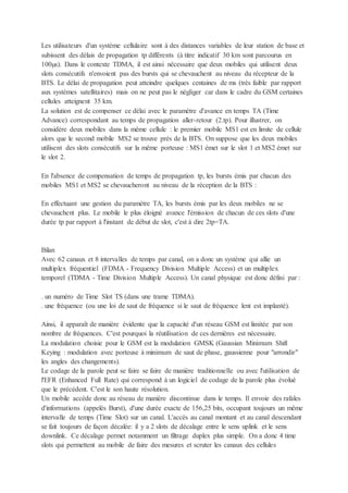 Les utilisateurs d'un système cellulaire sont à des distances variables de leur station de base et
subissent des délais de propagation tp différents (à titre indicatif 30 km sont parcourus en
100µs). Dans le contexte TDMA, il est ainsi nécessaire que deux mobiles qui utilisent deux
slots consécutifs n'envoient pas des bursts qui se chevauchent au niveau du récepteur de la
BTS. Le délai de propagation peut atteindre quelques centaines de ms (très faible par rapport
aux systèmes satellitaires) mais on ne peut pas le négliger car dans le cadre du GSM certaines
cellules atteignent 35 km.
La solution est de compenser ce délai avec le paramètre d'avance en temps TA (Time
Advance) correspondant au temps de propagation aller-retour (2.tp). Pour illustrer, on
considère deux mobiles dans la même cellule : le premier mobile MS1 est en limite de cellule
alors que le second mobile MS2 se trouve près de la BTS. On suppose que les deux mobiles
utilisent des slots consécutifs sur la même porteuse : MS1 émet sur le slot 1 et MS2 émet sur
le slot 2.
En l'absence de compensation de temps de propagation tp, les bursts émis par chacun des
mobiles MS1 et MS2 se chevaucheront au niveau de la réception de la BTS :
En effectuant une gestion du paramètre TA, les bursts émis par les deux mobiles ne se
chevauchent plus. Le mobile le plus éloigné avance l'émission de chacun de ces slots d'une
durée tp par rapport à l'instant de début de slot, c'est à dire 2tp=TA.
Bilan
Avec 62 canaux et 8 intervalles de temps par canal, on a donc un système qui allie un
multiplex fréquentiel (FDMA - Frequency Division Multiple Access) et un multiplex
temporel (TDMA - Time Division Multiple Access). Un canal physique est donc défini par :
. un numéro de Time Slot TS (dans une trame TDMA).
. une fréquence (ou une loi de saut de fréquence si le saut de fréquence lent est implanté).
Ainsi, il apparaît de manière évidente que la capacité d'un réseau GSM est limitée par son
nombre de fréquences. C'est pourquoi la réutilisation de ces dernières est nécessaire.
La modulation choisie pour le GSM est la modulation GMSK (Gaussian Minimum Shift
Keying : modulation avec porteuse à minimum de saut de phase, gaussienne pour "arrondir"
les angles des changements).
Le codage de la parole peut se faire se faire de manière traditionnelle ou avec l'utilisation de
l'EFR (Enhanced Full Rate) qui correspond à un logiciel de codage de la parole plus évolué
que le précédent. C'est le son haute résolution.
Un mobile accède donc au réseau de manière discontinue dans le temps. Il envoie des rafales
d'informations (appelés Burst), d'une durée exacte de 156,25 bits, occupant toujours un même
intervalle de temps (Time Slot) sur un canal. L'accès au canal montant et au canal descendant
se fait toujours de façon décalée: il y a 2 slots de décalage entre le sens uplink et le sens
downlink. Ce décalage permet notamment un filtrage duplex plus simple. On a donc 4 time
slots qui permettent au mobile de faire des mesures et scruter les canaux des cellules
 