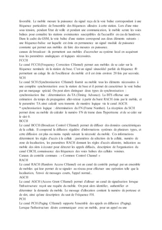 favorable. Le mobile mesure la puissance du signal reçu de la voie balise correspondant à une
fréquence particulière de l'ensemble des fréquences allouées à cette station. Lors d'une mise
sous tension, pendant l'état de veille et pendant une communication, le mobile scrute les voies
balises pour connaître les stations avoisinantes susceptibles de l'accueillir en cas de handover.
Dans le cadre du GSM, la voie balise d'une station correspond aux deux éléments suivants :
une fréquence-balise sur laquelle est émis en permanence un signal modulé de puissance
constante qui permet aux mobiles de faire des mesures en puissance.
canaux de broadcast : ils permettent aux mobiles d'accrocher au système local en acquérant
tous les paramètres analogiques et logiques nécessaires.
FCCH
Le canal FCCH (Frequency Correction CHannel) permet aux mobiles de se caler sur la
fréquence nominale de la station de base. C'est un signal sinusoïdal parfait de fréquence f0
permettant un calage fin de l'oscillateur du mobile et il est émis environ 20 fois par seconde.
SCH
Le canal SCH (Synchronisation CHannel) fournit au mobile tous les éléments nécessaires à
une complète synchronisation avec la station de base et il permet de caractériser la voie balise
par un marquage spécial. On peut alors distinguer deux types de synchronisation :
synchronisation fine : détermination du TA (Timing Advance). La BTS effectue une
estimation du temps de propagation aller-retour à partir du burst RACH émis par le mobile, et
le paramètre TA ainsi calculé sera transmis de manière logique via le canal AGCH.
* synchronisation logique : détermination du FN (Frame Number). La réception du SCH
permet donc au mobile de calculer le numéro FN de trame dans l'hypertrame et de se caler sur
le slot 0.
BCCH
Le canal BCCH (Broadcast Control CHannel) permet de diffuser des données caractéristiques
de la cellule. Il comprend la diffusion régulière d'informations systèmes de plusieurs types, et
cette diffusion est plus ou moins rapide suivant la nécessité du mobile. Ces informations
déterminent les règles d'accès à la cellule : paramètres de sélection de la cellule, numéro de
zone de localisation, les paramètres RACH donnant les règles d'accès aléatoire, indication au
mobile des slots à écouter pour détecter les appels diffusés, description de l'organisation du
canal CBCH, connaissance des fréquences des voies balises des cellules voisines.
Canaux de contrôle communs : « Common Control Channel »
RACH
Le canal RACH (Random Access CHannel) est un canal de contrôle partagé par un ensemble
de mobiles qui leur permet de se signaler au réseau pour effectuer une opération telle que la
localisation, l'envoi de messages courts, l'appel normal...
AGCH
Le canal AGCH (Access Grant CHannel) permet d'allouer un canal de signalisation lorsque
l'infrastructure reçoit une requête du mobile. On peut alors identifier, authentifier et
déterminer la demande du mobile. Le message d'allocation contient le numéro de porteuse et
de slot, ainsi qu'une description du saut de Fréquence FH.
PCH
Le canal PCH (Paging CHannel) supporte l'ensemble des appels en diffusion (Paging).
Lorsque l'infrastructure désire communiquer avec un mobile, pour un appel ou une
 