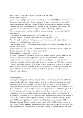 Motif de taille 7, la fréquence indiquée est celle de la voie balise.
Notion sur les brouillages
Comme cela est expliqué auparavant, un des principes de base du GSM est la réutilisation des
fréquences. Cela entraîne ainsi des recouvrements de spectre concernant un même canal
présent sur deux sites différents. De plus, du fait de la non-perfection des filtres présents à
l'émission des ondes électromagnétiques, la bande de 200 kHz séparant deux canaux GSM
adjacents n'est pas suffisante pour se prémunir contre les brouillages adjacents.
Ainsi pour se prémunir contre des brouillages internes au réseau, il convient de vérifier les
règles suivantes :
* en co-canal : le rapport signal à bruit doit être supérieur à 9 dB.
* en canal adjacent : le rapport signal à bruit doit être supérieur à -9 dB.
Ainsi, lors de la planification des fréquences sur les sites du réseau, les règles élémentaires
suivantes sont systématiquement respectées :
* sur une même cellule : les fréquences utilisées doivent être distantes d'au moins 600 MHz,
soit trois canaux d'écart.
* sur un même site (dans le cadre de la trisectorisation): les fréquences utilisées doivent être
distantes d'au moins 400 MHz, soit deux canaux d'écart.
Saut de fréquence : « Frequency Hopping »
A l'origine, le mécanisme de saut de fréquence fut introduit dans les systèmes militaires. Le
réseau SFR utilise aujourd'hui ce procédé. Il consiste pour un émetteur à changer
régulièrement de fréquence pour obtenir une diversité de fréquence et ainsi, diversifier ses
brouilleurs. L'interface radio du GSM utilise le saut de fréquence lent (SFH, Slow Frequency
Hopping) qui consiste à changer de fréquence à chaque émission de message ou de burst. Il
permet de lutter contre les évanouissements sélectifs (diversité de fréquence) et apporte une
gestion différente en moyennant le niveau d'interférence global sur toutes les porteuses
(diversité des brouilleurs).
Saut de fréquence.
En changeant de fréquence à chaque émission de burst ou de message, le mobile est brouillé
par des mobiles différents à chaque émission. Ainsi, le pire des cas peut toujours se produire
mais seulement de temps en temps. Grâce à l'efficacité du codage et de l'entrelacement, le
signal peut être correctement reçu même si le C/I de certains échantillons est inférieur au seuil
de la communication. Dans l'exemple ci-dessus, le signal venant de A est interféré par M, N et
O. Mais le fait que le C/I moyen soit supérieur au seuil de la communication fait que la
communication n'est pas brouillée. Ensuite, on numérote les fréquences de saut de 0 à N-1 et
un algorithme, défini dans la norme, génère une suite pseudo-aléatoire de nombres (si) avec 0
<= si <= N-1. Il utilise comme argument le numéro de trame FN (Frame Number), chaque
trame TDMA étant repérée par ce compteur dans l'hypertrame, et un paramètre HSN
(Hopping Sequence Number) compris lui aussi entre 0 et 63. La BTS précise au mobile un
index MAIO (Mobile Allocation Index Offset) compris entre 0 et N-1 lors de l'allocation d'un
canal. Le mobile peut alors déterminer la fréquence à utiliser en ajoutant (modulo N) l'index
 