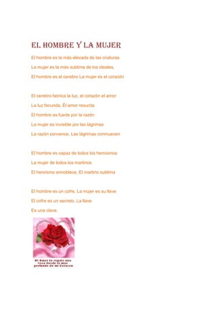 EL HOMBRE Y LA MUJER
El hombre es la más elevada de las criaturas

La mujer es la más sublime de los ideales,

El hombre es el cerebro La mujer es el corazón



El cerebro fabrica la luz, el corazón el amor

La luz fecunda, Él amor resucita

El hombre es fuerte por la razón

La mujer es invisible por las lágrimas

La razón convence, Las lágrimas conmueven



El hombre es capaz de todos los heroísmos

La mujer de todos los martirios

El heroísmo ennoblece, El martirio sublima



El hombre es un cofre, La mujer es su llave

El cofre es un secreto, La llave

Es una clave.
 