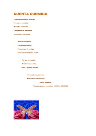CUENTA CONMIGO
Porque somos almas gemelas

Por qué en nosotros

Nació fue creciendo

Y aún existe el más noble

Sentimiento del mundo




     Porque estaremos

     Por siempre unidos,

     Para compartir contigo

     Todo lo que nos traiga la vida




           Por qué mi corazón

           Está lleno de cariño,

          Amor y gratitud hacia ti




                   Por eso te expreso mis

                  Más nobles sentimientos,

                                      Jamás dudes en,

                            Y siempre que me necesites   CUENTA CONMIGO.
 