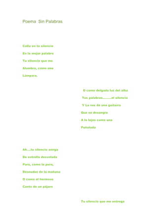 Poema Sin Palabras




Calla en tu silencio

En la mejor palabra

Tu silencio que me

Alumbra, como una

Lámpara.




                         O como delgada luz del alba

                        Tus palabras………el silencio

                        Y La voz de una guitarra

                        Que se desangra

                        A lo lejos como una

                        Puñalada




Ah….tu silencio amiga

De estrella desvelada

Pura, como la pura,

Desnudez de la mañana

O como el hermoso

Canto de un pájaro




                        Tu silencio que me entrega
 