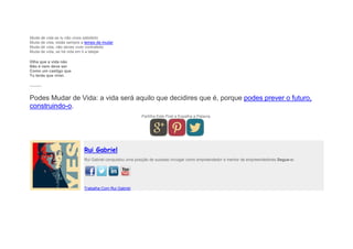 Muda de vida se tu não vives satisfeito
Muda de vida, estás sempre a tempo de mudar
Muda de vida, não deves viver contrafeito
Muda de vida, se há vida em ti a latejar.
Olha que a vida não
Não é nem deve ser
Como um castigo que
Tu terás que viver.
———
Podes Mudar de Vida: a vida será aquilo que decidires que é, porque podes prever o futuro,
construindo-o.
Partilha Este Post e Espalha a Palavra.
Rui Gabriel
Rui Gabriel conquistou uma posição de sucesso invulgar como empreendedor e mentor de empreendedores.Segue-o:
Trabalha Com Rui Gabriel
 