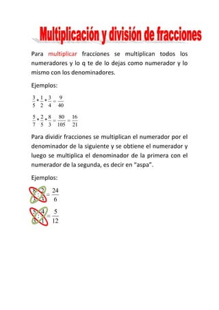 Para multiplicar fracciones se multiplican todos los
numeradores y lo q te de lo dejas como numerador y lo
mismo con los denominadores.
Ejemplos:
3 1 3        9
 * *
5 2 4       40

5 2 8     80     16
 * *
7 5 3    105     21

Para dividir fracciones se multiplican el numerador por el
denominador de la siguiente y se obtiene el numerador y
luego se multiplica el denominador de la primera con el
numerador de la segunda, es decir en “aspa”.
Ejemplos:
8 2     24
 :
3 3      6
5 4      5
 :
3 1     12
 