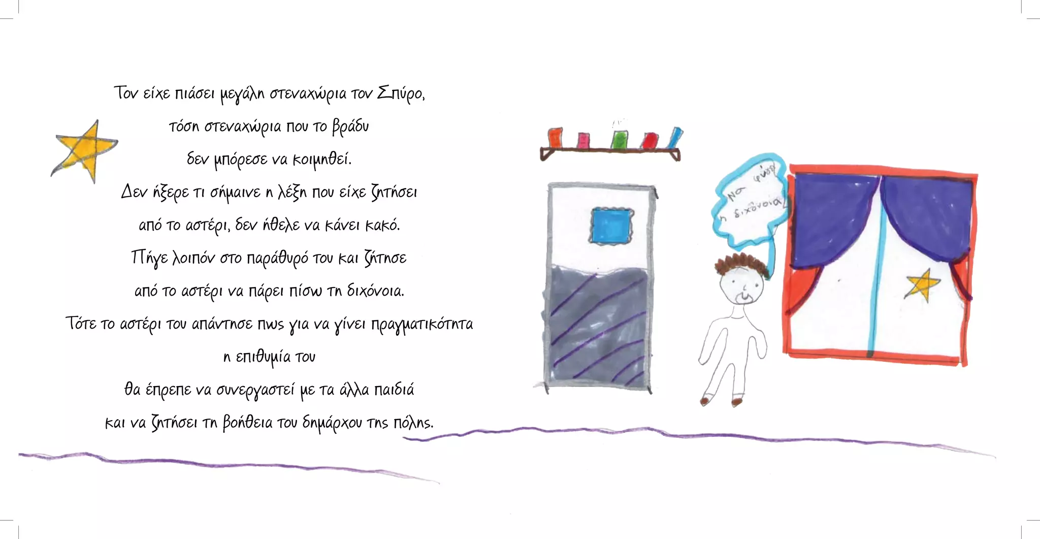 Τον είχε πιάσει μεγάλη στεναχώρια τον Σπύρο,
τόση στεναχώρια που το βράδυ
δεν μπόρεσε να κοιμηθεί.
Δεν ήξερε τι σήμαινε η λέξη που είχε ζητήσει
από το αστέρι, δεν ήθελε να κάνει κακό.
Πήγε λοιπόν στο παράθυρό του και ζήτησε
από το αστέρι να πάρει πίσω τη διχόνοια.
Τότε το αστέρι του απάντησε πως για να γίνει πραγματικότητα
η επιθυμία του
θα έπρεπε να συνεργαστεί με τα άλλα παιδιά
και να ζητήσει τη βοήθεια του δημάρχου της πόλης.

 