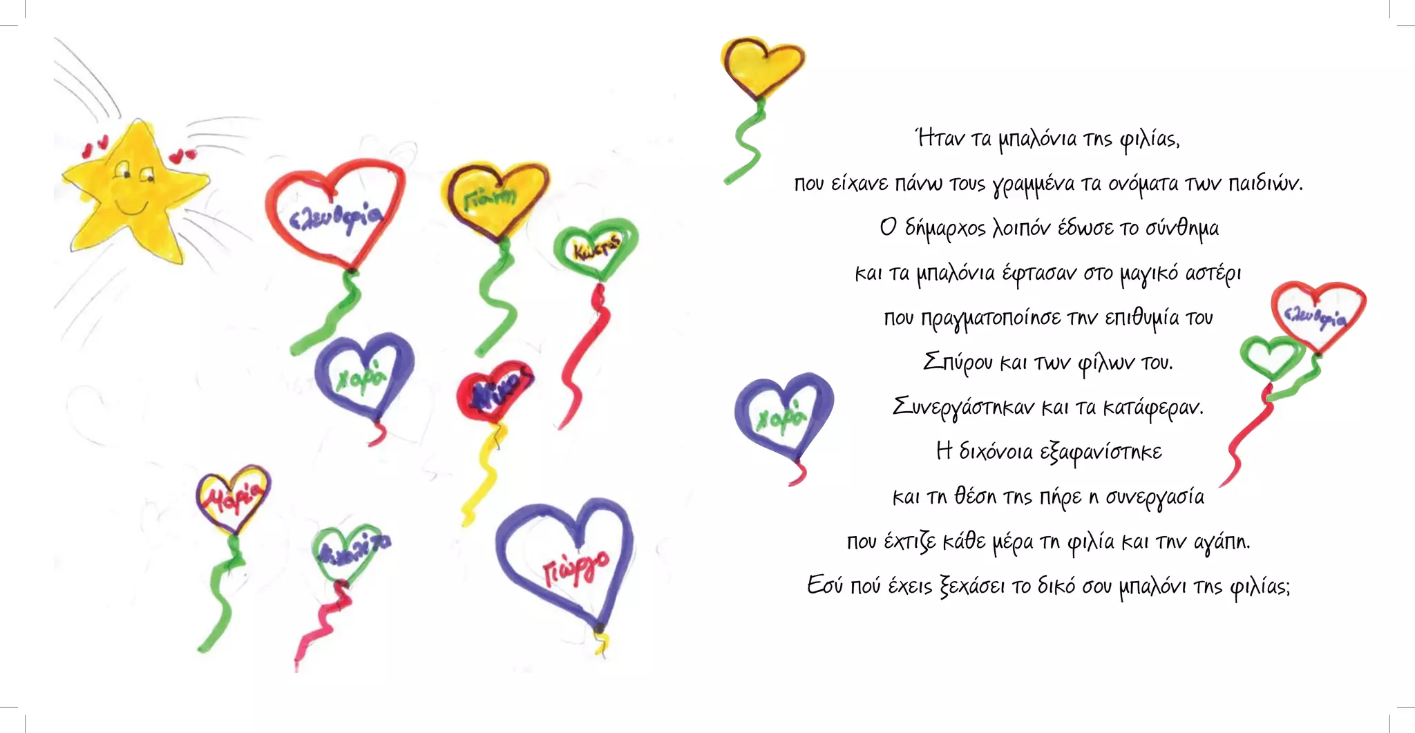 Ήταν τα μπαλόνια της φιλίας,
που είχανε πάνω τους γραμμένα τα ονόματα των παιδιών.
Ο δήμαρχος λοιπόν έδωσε το σύνθημα
και τα μπαλόνια έφτασαν στο μαγικό αστέρι
που πραγματοποίησε την επιθυμία του
Σπύρου και των φίλων του.
Συνεργάστηκαν και τα κατάφεραν.
Η διχόνοια εξαφανίστηκε
και τη θέση της πήρε η συνεργασία
που έχτιζε κάθε μέρα τη φιλία και την αγάπη.
Εσύ πού έχεις ξεχάσει το δικό σου μπαλόνι της φιλίας;

 