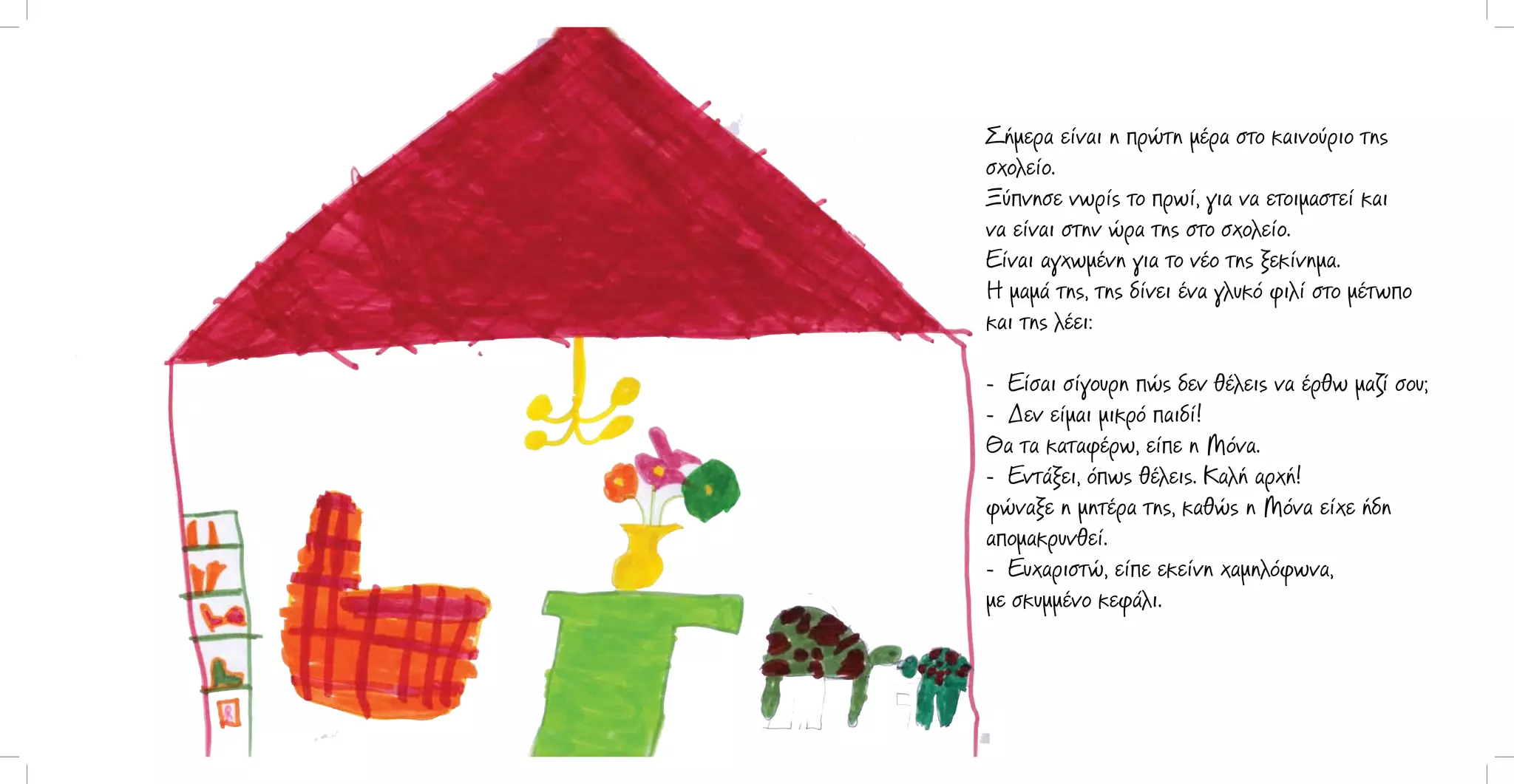 Σήμερα είναι η πρώτη μέρα στο καινούριο της
σχολείο.
Ξύπνησε νωρίς το πρωί, για να ετοιμαστεί και
να είναι στην ώρα της στο σχολείο.
Είναι αγχωμένη για το νέο της ξεκίνημα.
Η μαμά της, της δίνει ένα γλυκό φιλί στο μέτωπο
και της λέει:
- Είσαι σίγουρη πώς δεν θέλεις να έρθω μαζί σου;
- Δεν είμαι μικρό παιδί!
Θα τα καταφέρω, είπε η Μόνα.
- Εντάξει, όπως θέλεις. Καλή αρχή!
φώναξε η μητέρα της, καθώς η Μόνα είχε ήδη
απομακρυνθεί.
- Ευχαριστώ, είπε εκείνη χαμηλόφωνα,
με σκυμμένο κεφάλι.

 