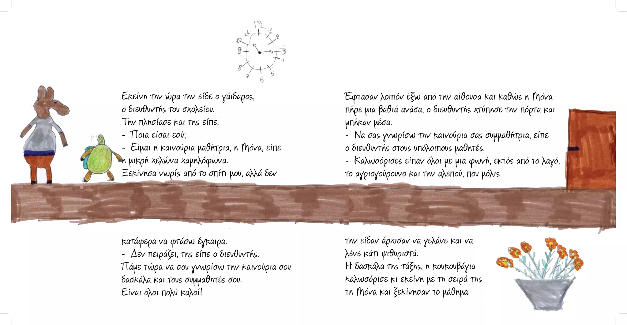 Εκείνη την ώρα την είδε ο γάιδαρος,
ο διευθυντής του σχολείου.
Την πλησίασε και της είπε:
- Ποια είσαι εσύ;
- Είμαι η καινούρια μαθήτρια, η Μόνα, είπε
η μικρή χελώνα χαμηλόφωνα.
Ξεκίνησα νωρίς από το σπίτι μου, αλλά δεν

Έφτασαν λοιπόν έξω από την αίθουσα και καθώς η Μόνα
πήρε μια βαθιά ανάσα, ο διευθυντής χτύπησε την πόρτα και
μπήκαν μέσα.
- Να σας γνωρίσω την καινούρια σας συμμαθήτρια, είπε
ο διευθυντής στους υπόλοιπους μαθητές.
- Καλωσόρισες είπαν όλοι με μια φωνή, εκτός από το λαγό,
το αγριογούρουνο και την αλεπού, που μόλις

κατάφερα να φτάσω έγκαιρα.
- Δεν πειράζει, της είπε ο διευθυντής.
Πάμε τώρα να σου γνωρίσω την καινούρια σου
δασκάλα και τους συμμαθητές σου.
Είναι όλοι πολύ καλοί!

την είδαν άρχισαν να γελάνε και να
λένε κάτι ψιθυριστά.
Η δασκάλα της τάξης, η κουκουβάγια
καλωσόρισε κι εκείνη με τη σειρά της
τη Μόνα και ξεκίνησαν το μάθημα.

 