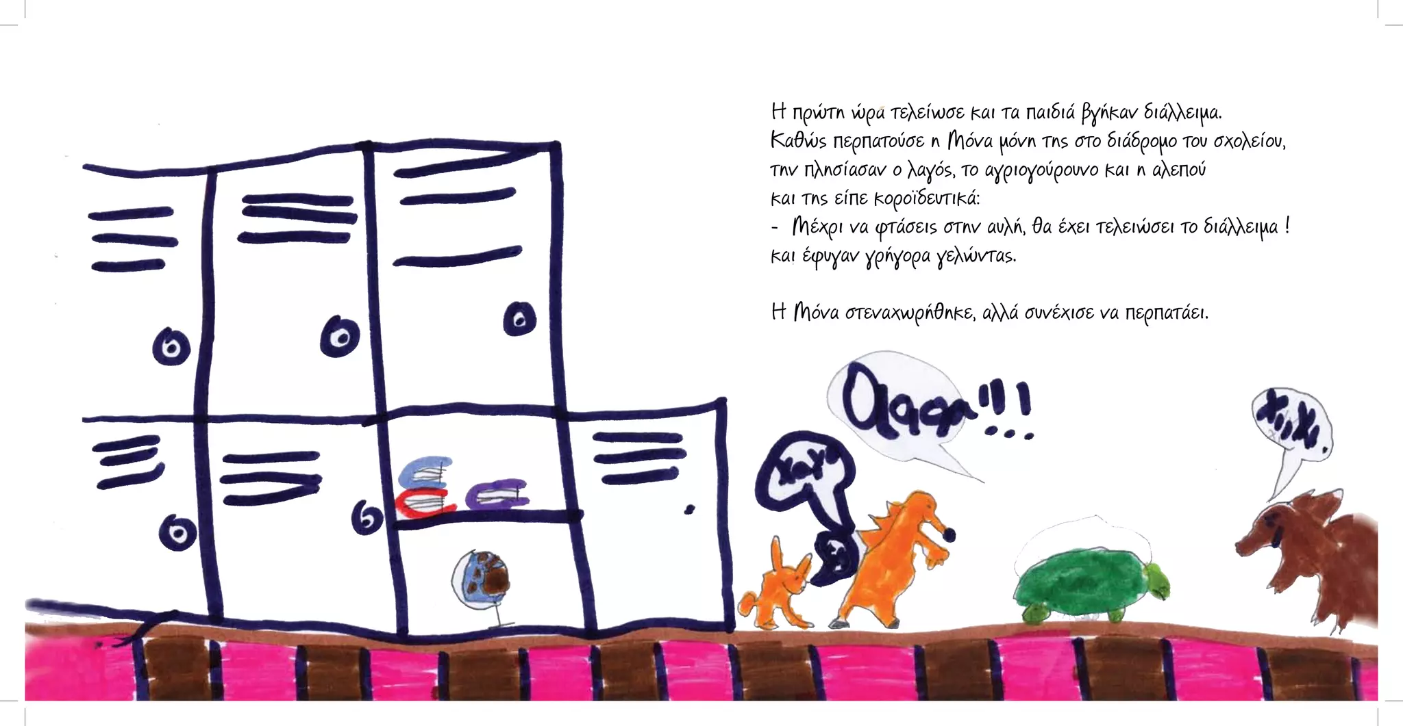 Η πρώτη ώρα τελείωσε και τα παιδιά βγήκαν διάλλειμα.
Καθώς περπατούσε η Μόνα μόνη της στο διάδρομο του σχολείου,
την πλησίασαν ο λαγός, το αγριογούρουνο και η αλεπού
και της είπε κοροϊδευτικά:
- Μέχρι να φτάσεις στην αυλή, θα έχει τελειώσει το διάλλειμα !
και έφυγαν γρήγορα γελώντας.
Η Μόνα στεναχωρήθηκε, αλλά συνέχισε να περπατάει.

 
