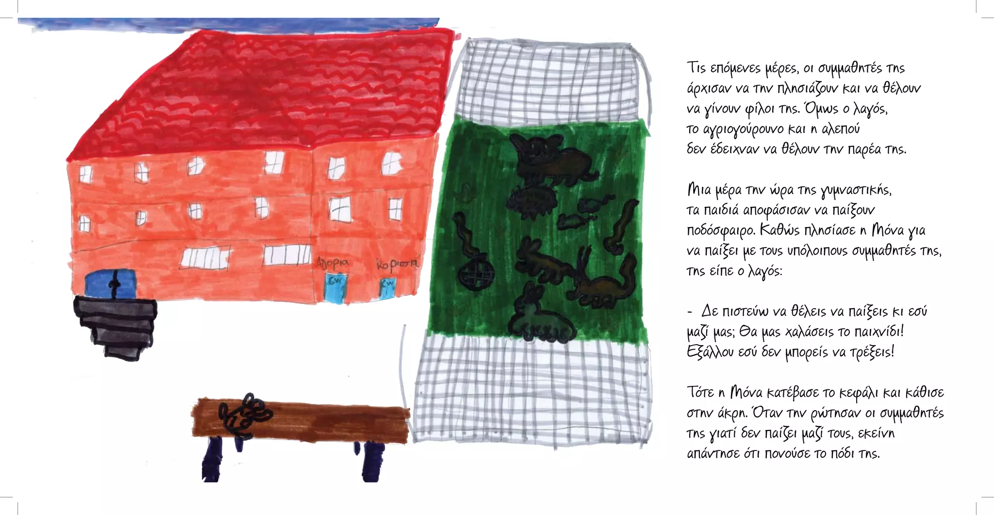 Τις επόμενες μέρες, οι συμμαθητές της
άρχισαν να την πλησιάζουν και να θέλουν
να γίνουν φίλοι της. Όμως ο λαγός,
το αγριογούρουνο και η αλεπού
δεν έδειχναν να θέλουν την παρέα της.
Μια μέρα την ώρα της γυμναστικής,
τα παιδιά αποφάσισαν να παίξουν
ποδόσφαιρο. Καθώς πλησίασε η Μόνα για
να παίξει με τους υπόλοιπους συμμαθητές της,
της είπε ο λαγός:
- Δε πιστεύω να θέλεις να παίξεις κι εσύ
μαζί μας; Θα μας χαλάσεις το παιχνίδι!
Εξάλλου εσύ δεν μπορείς να τρέξεις!
Τότε η Μόνα κατέβασε το κεφάλι και κάθισε
στην άκρη. Όταν την ρώτησαν οι συμμαθητές
της γιατί δεν παίζει μαζί τους, εκείνη
απάντησε ότι πονούσε το πόδι της.

 