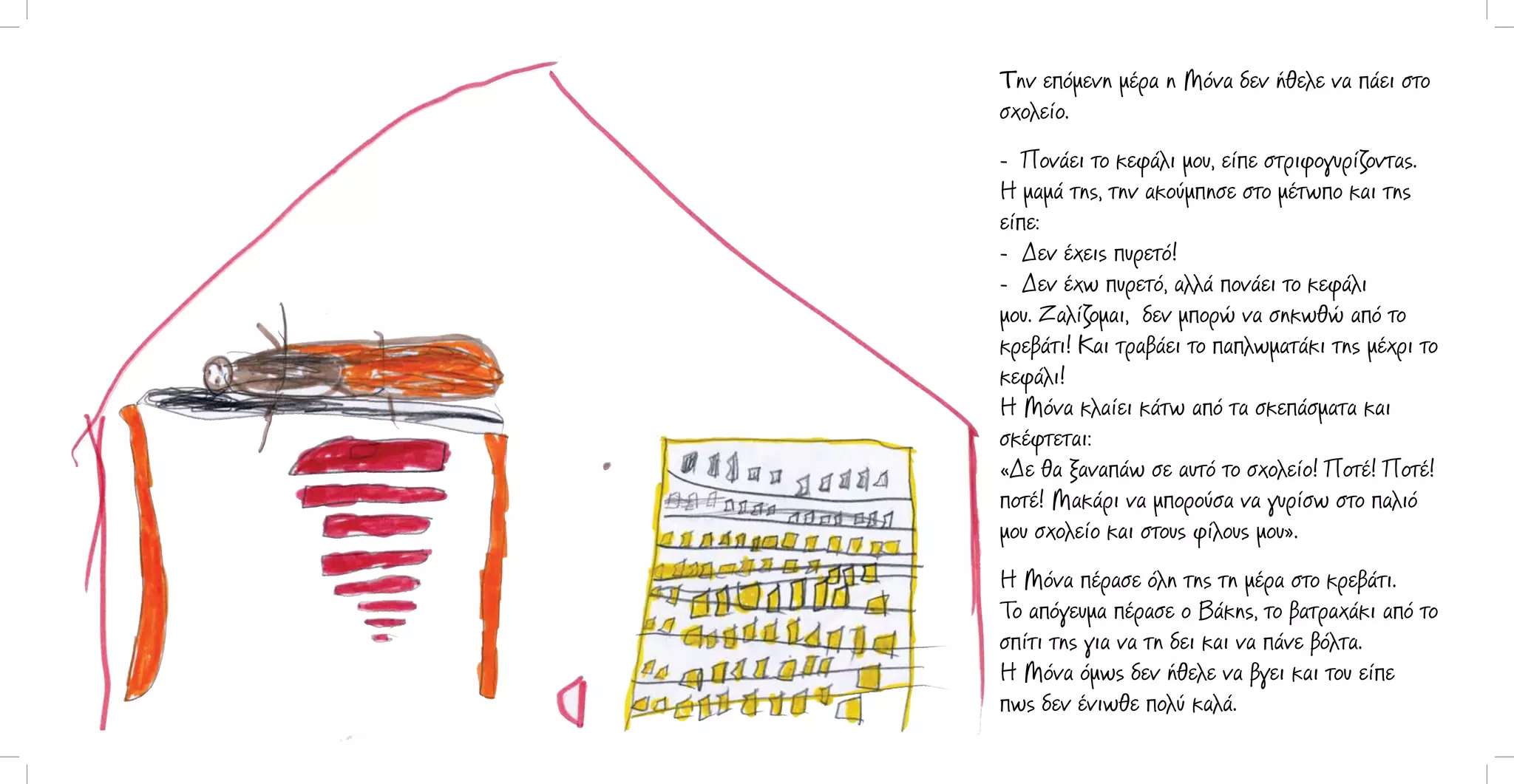 Την επόμενη μέρα η Μόνα δεν ήθελε να πάει στο
σχολείο.
- Πονάει το κεφάλι μου, είπε στριφογυρίζοντας.
Η μαμά της, την ακούμπησε στο μέτωπο και της
είπε:
- Δεν έχεις πυρετό!
- Δεν έχω πυρετό, αλλά πονάει το κεφάλι
μου. Ζαλίζομαι, δεν μπορώ να σηκωθώ από το
κρεβάτι! Και τραβάει το παπλωματάκι της μέχρι το
κεφάλι!
Η Μόνα κλαίει κάτω από τα σκεπάσματα και
σκέφτεται:
«Δε θα ξαναπάω σε αυτό το σχολείο! Ποτέ! Ποτέ!
ποτέ! Μακάρι να μπορούσα να γυρίσω στο παλιό
μου σχολείο και στους φίλους μου».
Η Μόνα πέρασε όλη της τη μέρα στο κρεβάτι.
Το απόγευμα πέρασε ο Βάκης, το βατραχάκι από το
σπίτι της για να τη δει και να πάνε βόλτα.
Η Μόνα όμως δεν ήθελε να βγει και του είπε
πως δεν ένιωθε πολύ καλά.

 