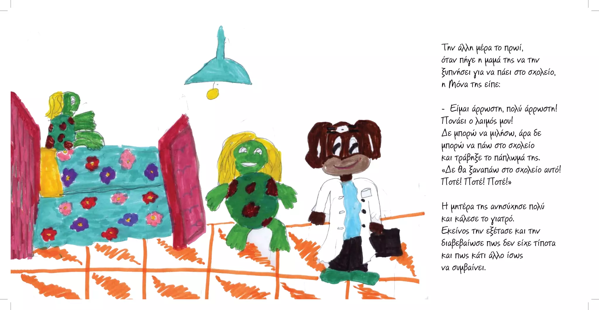 Την άλλη μέρα το πρωί,
όταν πήγε η μαμά της να την
ξυπνήσει για να πάει στο σχολείο,
η Μόνα της είπε:
- Είμαι άρρωστη, πολύ άρρωστη!
Πονάει ο λαιμός μου!
Δε μπορώ να μιλήσω, άρα δε
μπορώ να πάω στο σχολείο
και τράβηξε το πάπλωμά της.
«Δε θα ξαναπάω στο σχολείο αυτό!
Ποτέ! Ποτέ! Ποτέ!»
Η μητέρα της ανησύχησε πολύ
και κάλεσε το γιατρό.
Εκείνος την εξέτασε και την
διαβεβαίωσε πως δεν είχε τίποτα
και πως κάτι άλλο ίσως
να συμβαίνει.

 
