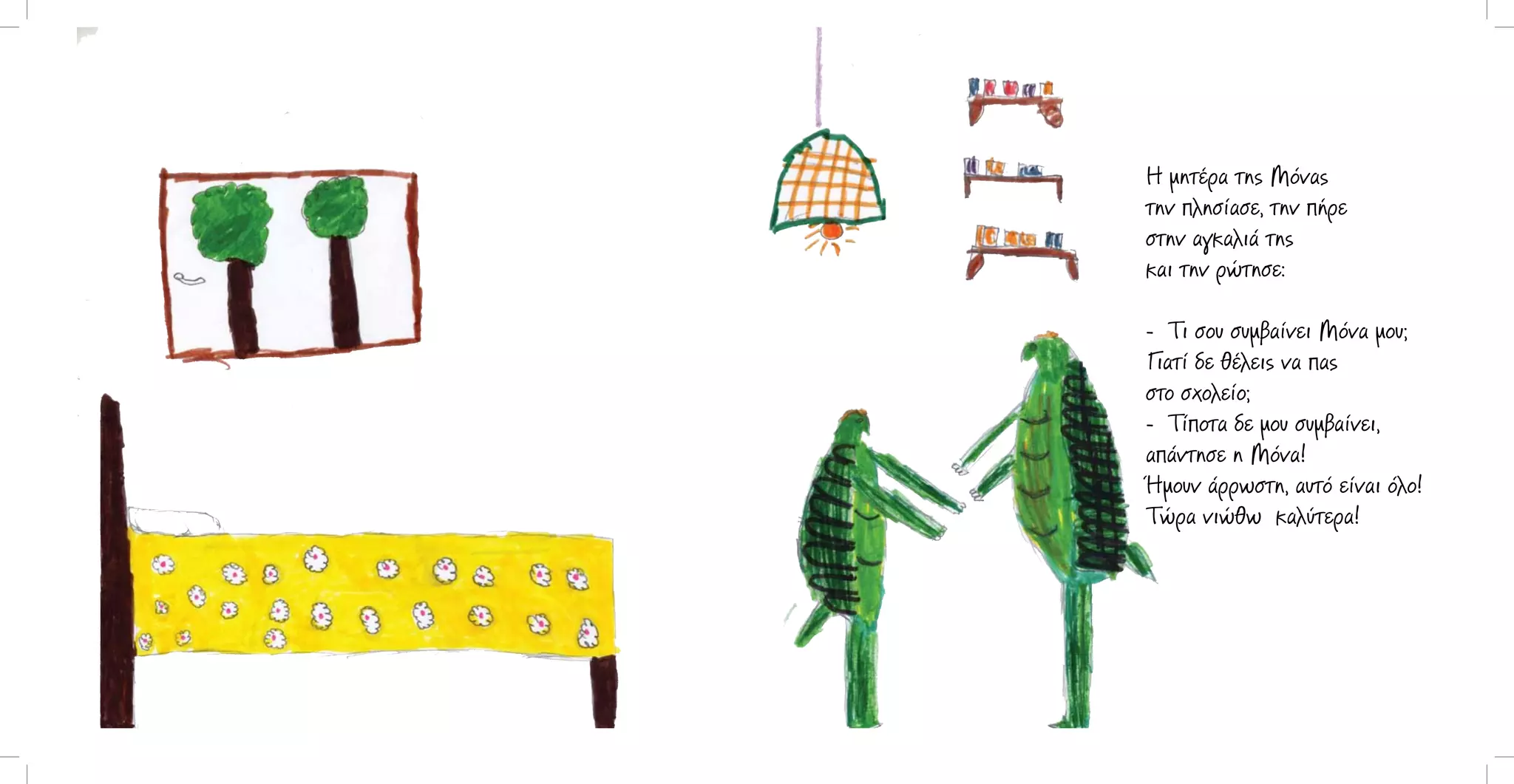 Η μητέρα της Μόνας
την πλησίασε, την πήρε
στην αγκαλιά της
και την ρώτησε:
- Τι σου συμβαίνει Μόνα μου;
Γιατί δε θέλεις να πας
στο σχολείο;
- Τίποτα δε μου συμβαίνει,
απάντησε η Μόνα!
Ήμουν άρρωστη, αυτό είναι όλο!
Τώρα νιώθω καλύτερα!

 