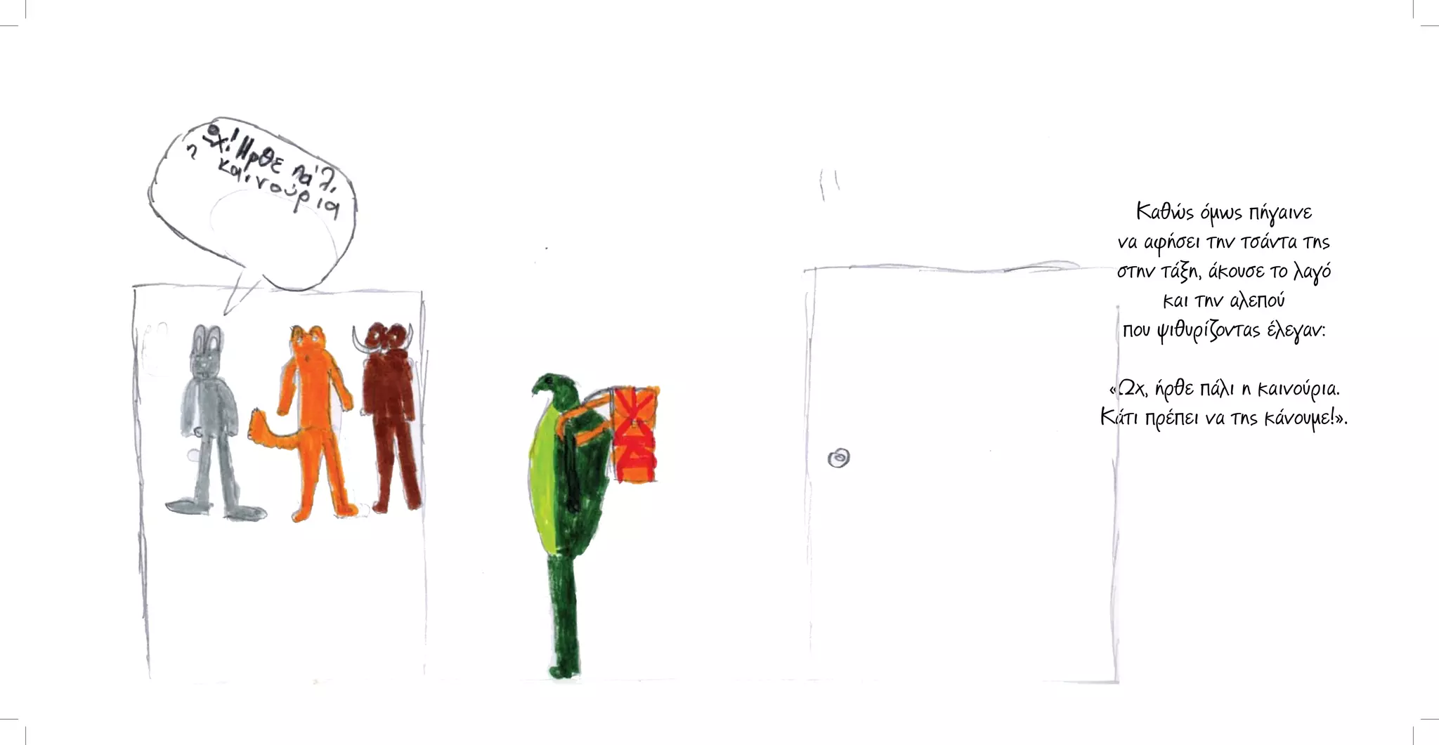 Καθώς όμως πήγαινε
να αφήσει την τσάντα της
στην τάξη, άκουσε το λαγό
και την αλεπού
που ψιθυρίζοντας έλεγαν:
«Ωχ, ήρθε πάλι η καινούρια.
Κάτι πρέπει να της κάνουμε!».

 