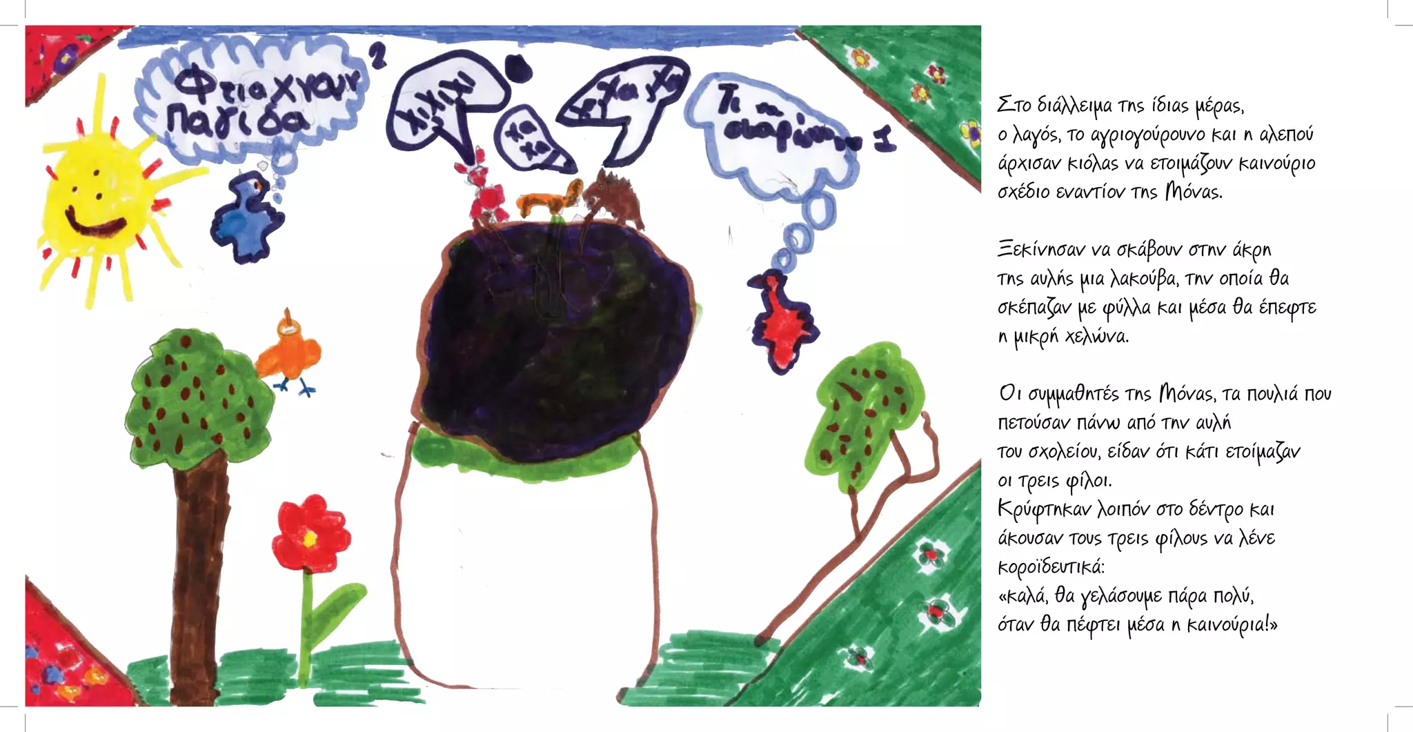 Στο διάλλειμα της ίδιας μέρας,
ο λαγός, το αγριογούρουνο και η αλεπού
άρχισαν κιόλας να ετοιμάζουν καινούριο
σχέδιο εναντίον της Μόνας.
Ξεκίνησαν να σκάβουν στην άκρη
της αυλής μια λακούβα, την οποία θα
σκέπαζαν με φύλλα και μέσα θα έπεφτε
η μικρή χελώνα.
Οι συμμαθητές της Μόνας, τα πουλιά που
πετούσαν πάνω από την αυλή
του σχολείου, είδαν ότι κάτι ετοίμαζαν
οι τρεις φίλοι.
Κρύφτηκαν λοιπόν στο δέντρο και
άκουσαν τους τρεις φίλους να λένε
κοροϊδευτικά:
«καλά, θα γελάσουμε πάρα πολύ,
όταν θα πέφτει μέσα η καινούρια!»

 