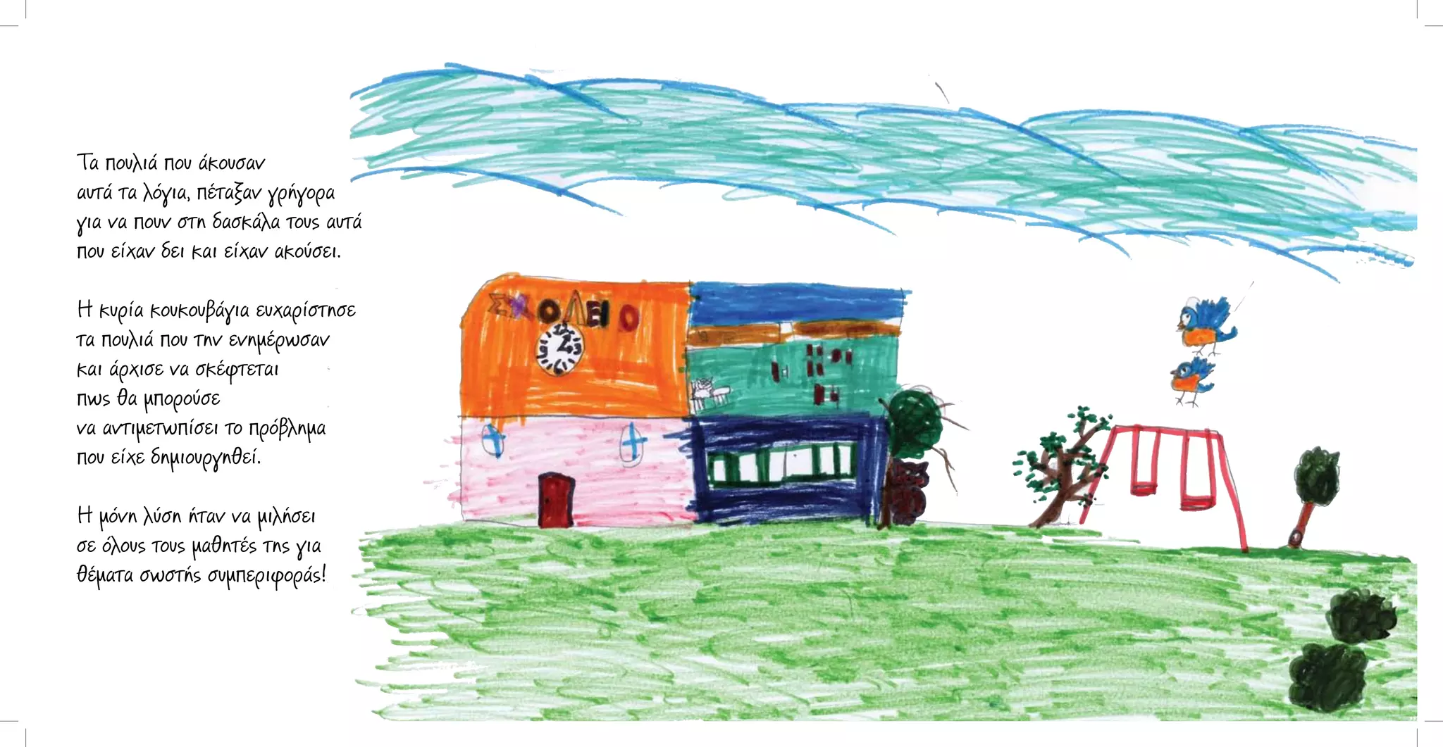 Τα πουλιά που άκουσαν
αυτά τα λόγια, πέταξαν γρήγορα
για να πουν στη δασκάλα τους αυτά
που είχαν δει και είχαν ακούσει.
Η κυρία κουκουβάγια ευχαρίστησε
τα πουλιά που την ενημέρωσαν
και άρχισε να σκέφτεται
πως θα μπορούσε
να αντιμετωπίσει το πρόβλημα
που είχε δημιουργηθεί.
Η μόνη λύση ήταν να μιλήσει
σε όλoυς τους μαθητές της για
θέματα σωστής συμπεριφοράς!

 