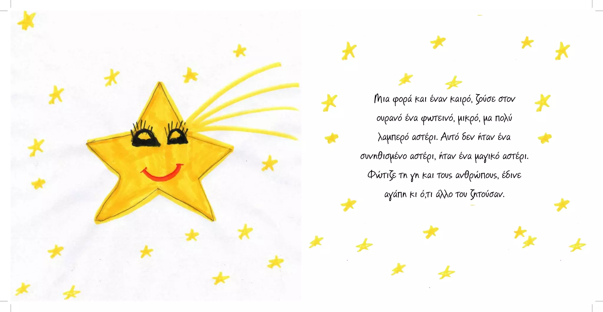 Μια φορά και έναν καιρό, ζούσε στον
ουρανό ένα φωτεινό, μικρό, μα πολύ
λαμπερό αστέρι. Αυτό δεν ήταν ένα
συνηθισμένο αστέρι, ήταν ένα μαγικό αστέρι.
Φώτιζε τη γη και τους ανθρώπους, έδινε
αγάπη κι ό,τι άλλο του ζητούσαν.

 