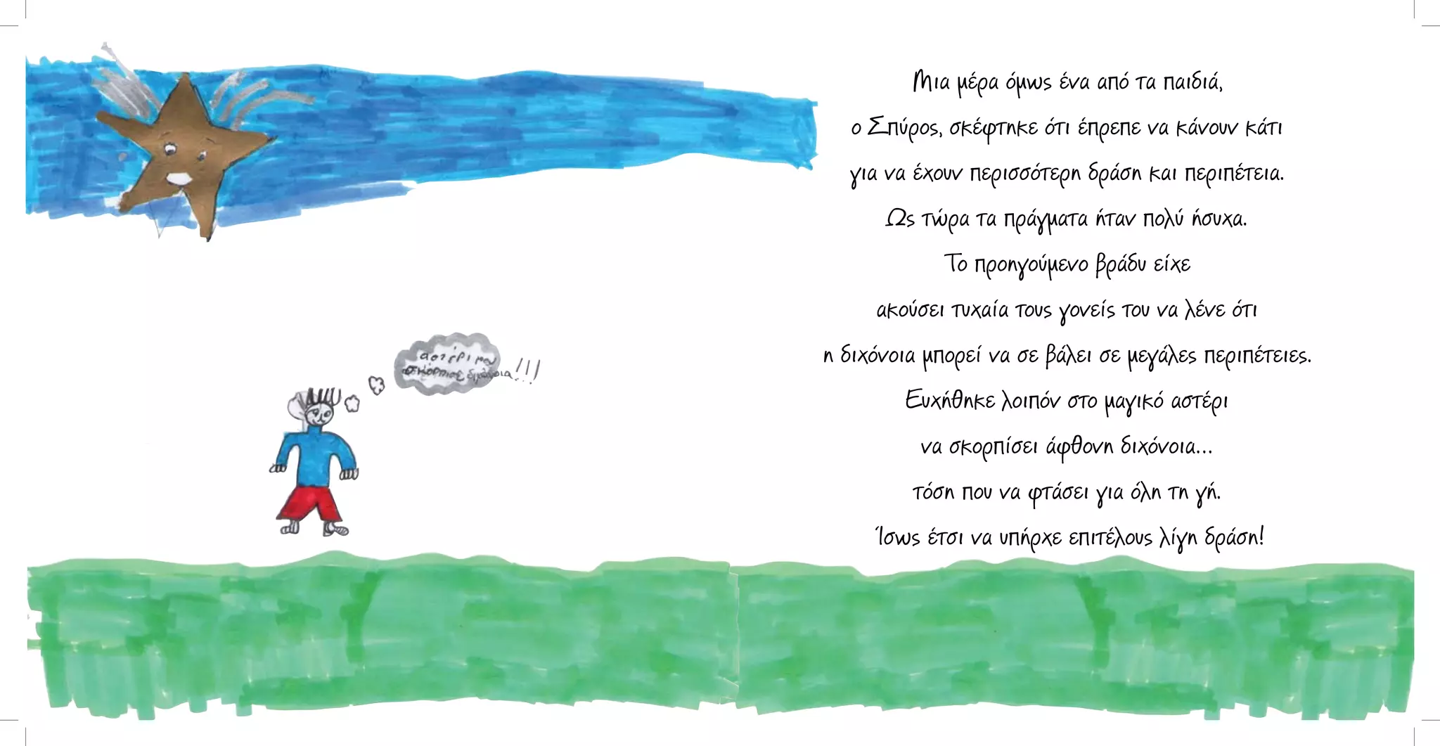 Μια μέρα όμως ένα από τα παιδιά,
ο Σπύρος, σκέφτηκε ότι έπρεπε να κάνουν κάτι
για να έχουν περισσότερη δράση και περιπέτεια.
Ως τώρα τα πράγματα ήταν πολύ ήσυχα.
Το προηγούμενο βράδυ είχε
ακούσει τυχαία τους γονείς του να λένε ότι
η διχόνοια μπορεί να σε βάλει σε μεγάλες περιπέτειες.
Ευχήθηκε λοιπόν στο μαγικό αστέρι
να σκορπίσει άφθονη διχόνοια…
τόση που να φτάσει για όλη τη γή.
Ίσως έτσι να υπήρχε επιτέλους λίγη δράση!

 