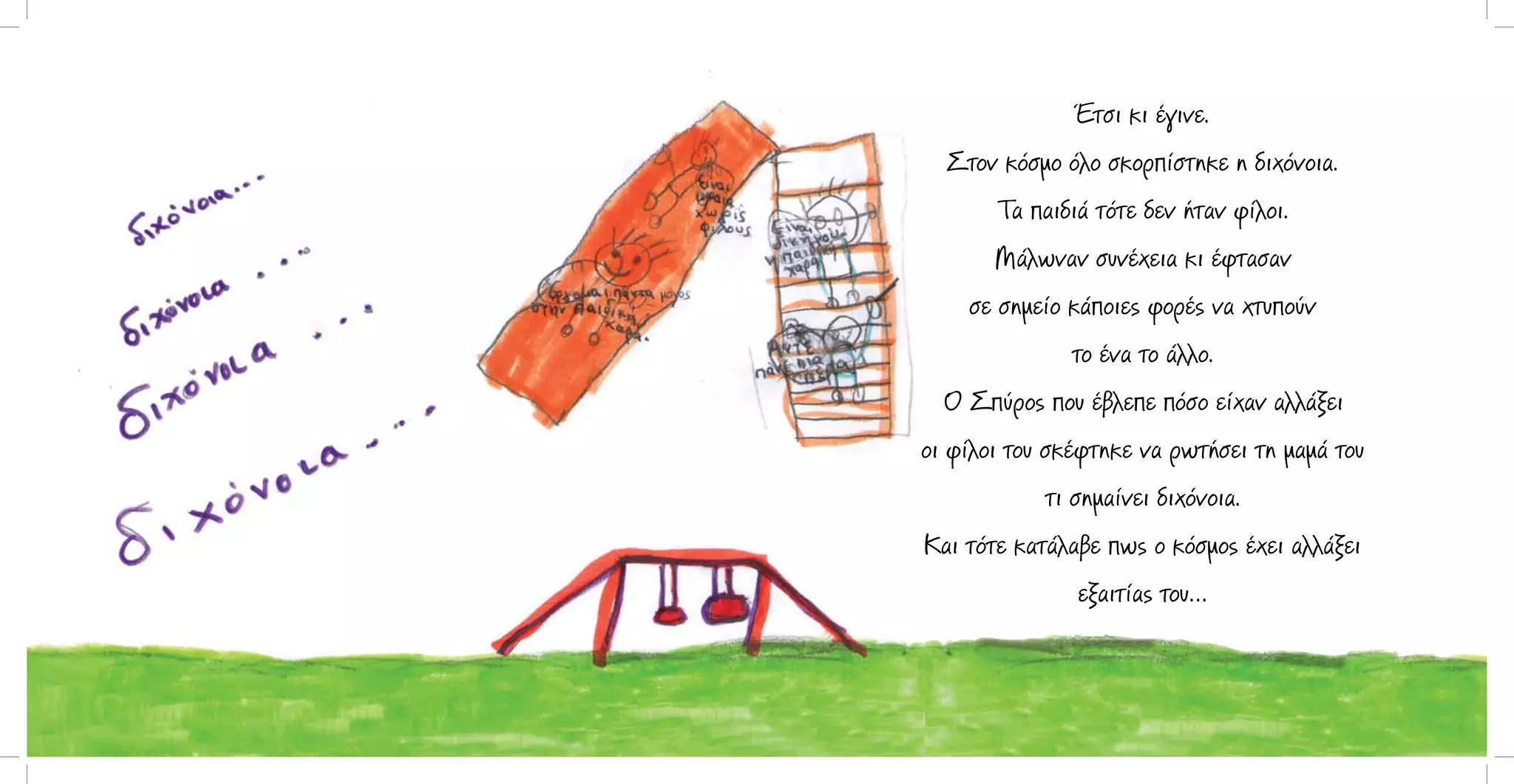 Έτσι κι έγινε.
Στον κόσμο όλο σκορπίστηκε η διχόνοια.
Τα παιδιά τότε δεν ήταν φίλοι.
Μάλωναν συνέχεια κι έφτασαν
σε σημείο κάποιες φορές να χτυπούν
το ένα το άλλο.
Ο Σπύρος που έβλεπε πόσο είχαν αλλάξει
οι φίλοι του σκέφτηκε να ρωτήσει τη μαμά του
τι σημαίνει διχόνοια.
Και τότε κατάλαβε πως ο κόσμος έχει αλλάξει
εξαιτίας του…

 
