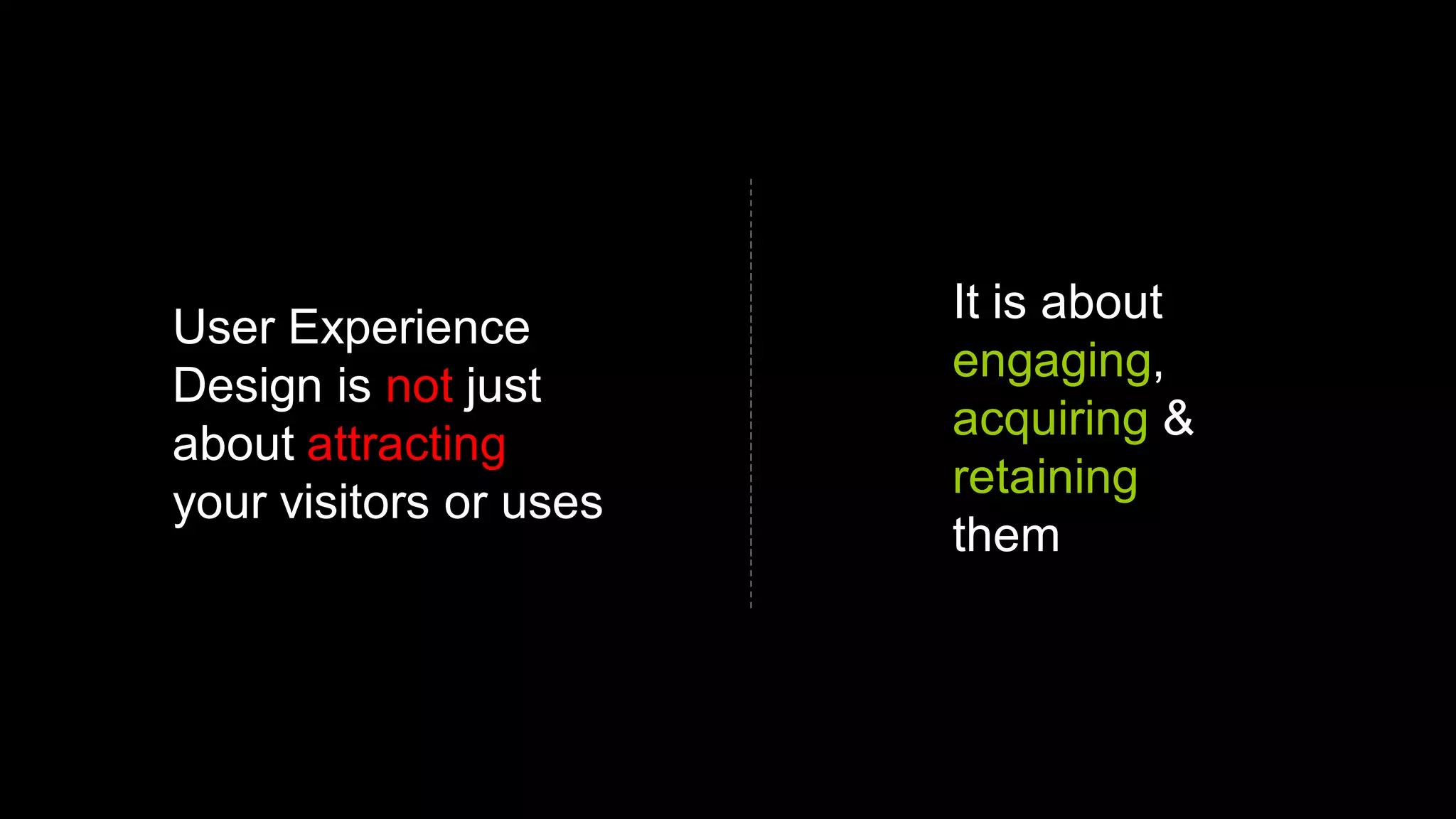 It is about
User Experience
                        engaging,
Design is not just
                        acquiring &
about attracting
                        retaining
your visitors or uses
                        them
 