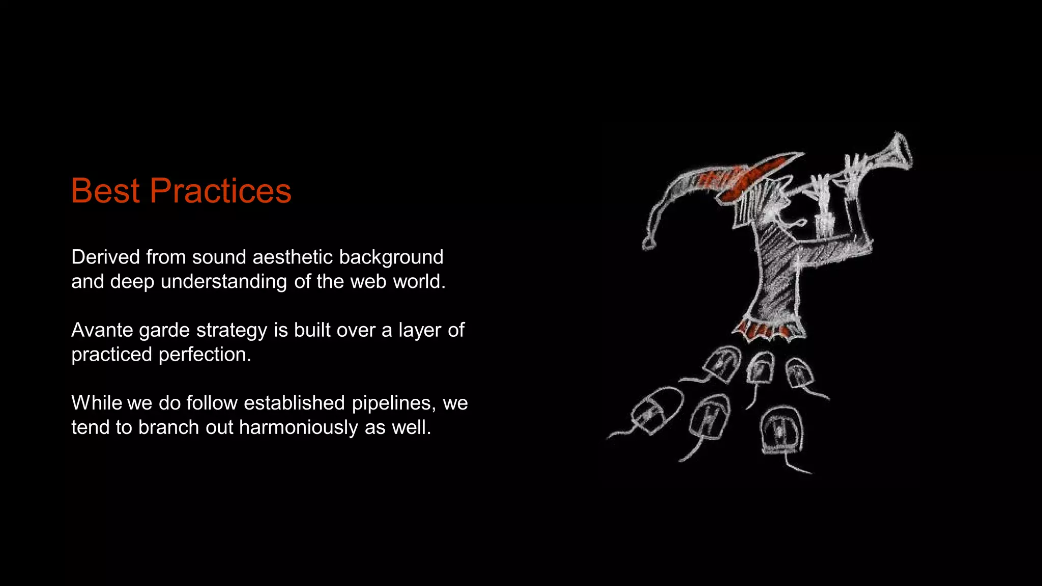 Best Practices
Derived from sound aesthetic background
and deep understanding of the web world.

Avante garde strategy is built over a layer of
practiced perfection.

While we do follow established pipelines, we
tend to branch out harmoniously as well.
 