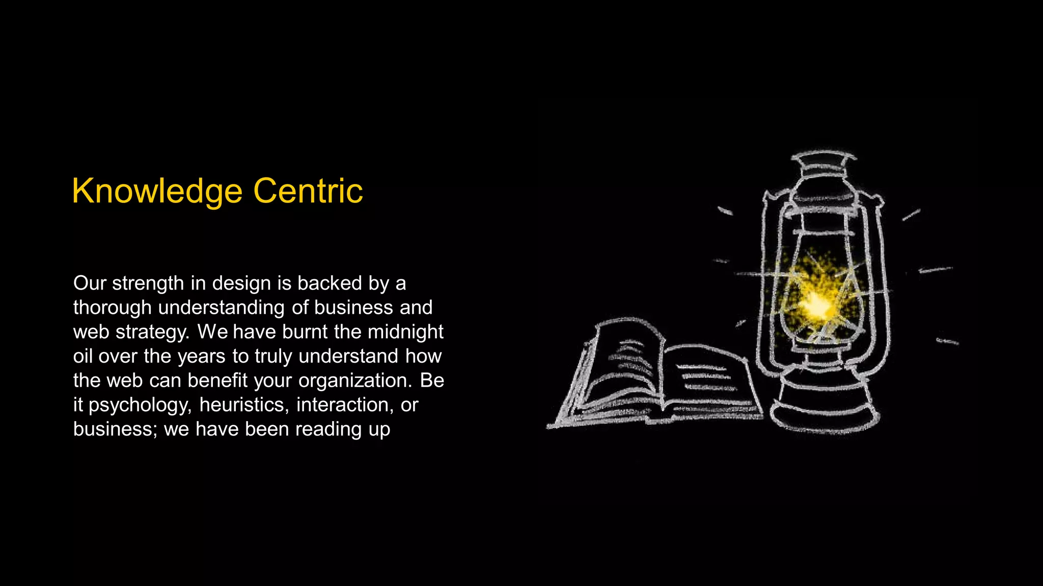 Knowledge Centric

Our strength in design is backed by a
thorough understanding of business and
web strategy. We have burnt the midnight
oil over the years to truly understand how
the web can benefit your organization. Be
it psychology, heuristics, interaction, or
business; we have been reading up
 