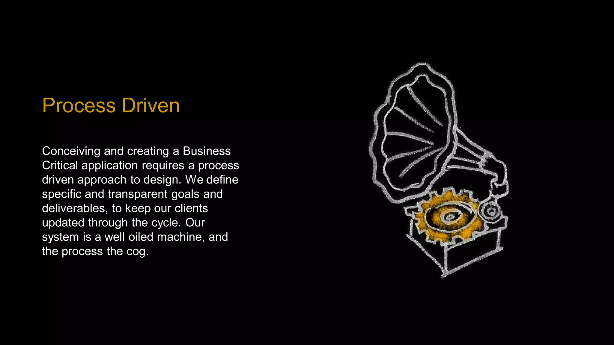 Process Driven

Conceiving and creating a Business
Critical application requires a process
driven approach to design. We define
specific and transparent goals and
deliverables, to keep our clients
updated through the cycle. Our
system is a well oiled machine, and
the process the cog.
 