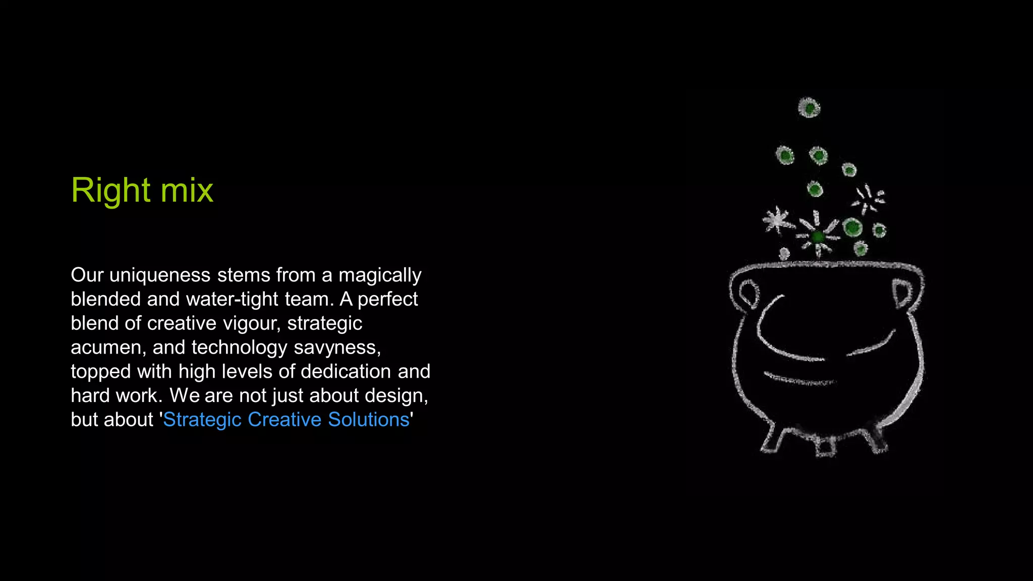 Right mix

Our uniqueness stems from a magically
blended and water-tight team. A perfect
blend of creative vigour, strategic
acumen, and technology savyness,
topped with high levels of dedication and
hard work. We are not just about design,
but about 'Strategic Creative Solutions'
 