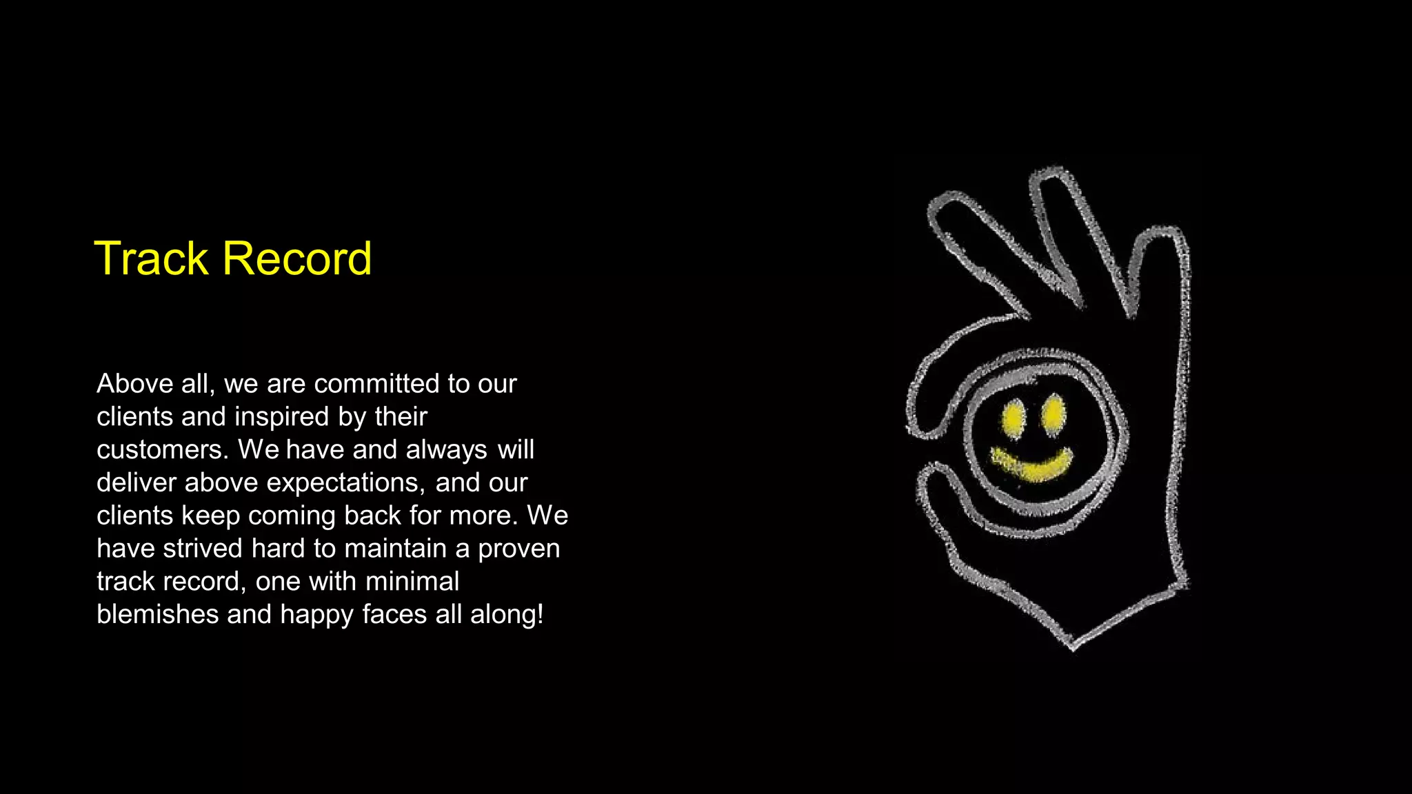 Track Record

Above all, we are committed to our
clients and inspired by their
customers. We have and always will
deliver above expectations, and our
clients keep coming back for more. We
have strived hard to maintain a proven
track record, one with minimal
blemishes and happy faces all along!
 