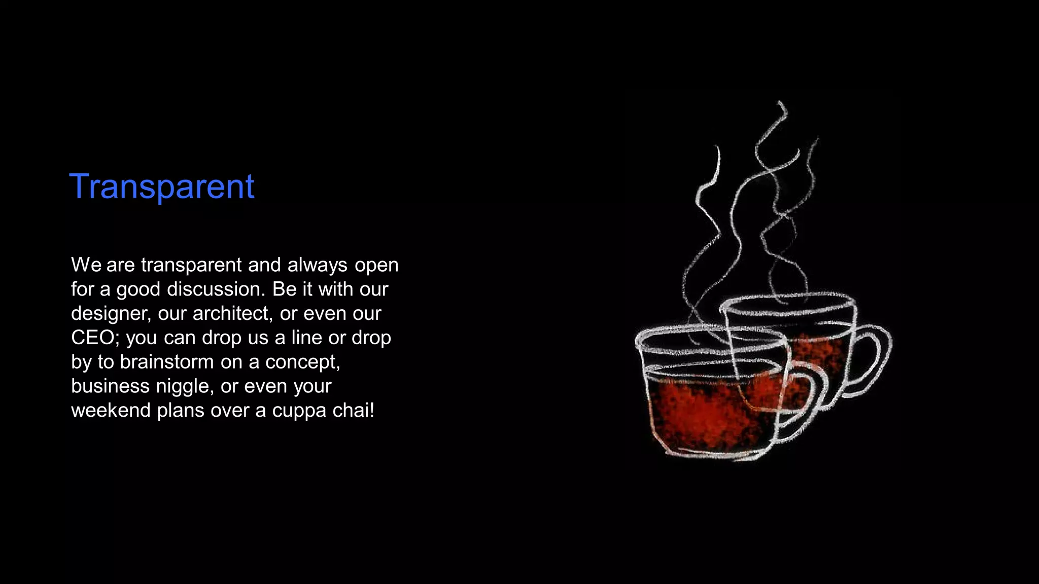 Transparent

We are transparent and always open
for a good discussion. Be it with our
designer, our architect, or even our
CEO; you can drop us a line or drop
by to brainstorm on a concept,
business niggle, or even your
weekend plans over a cuppa chai!
 