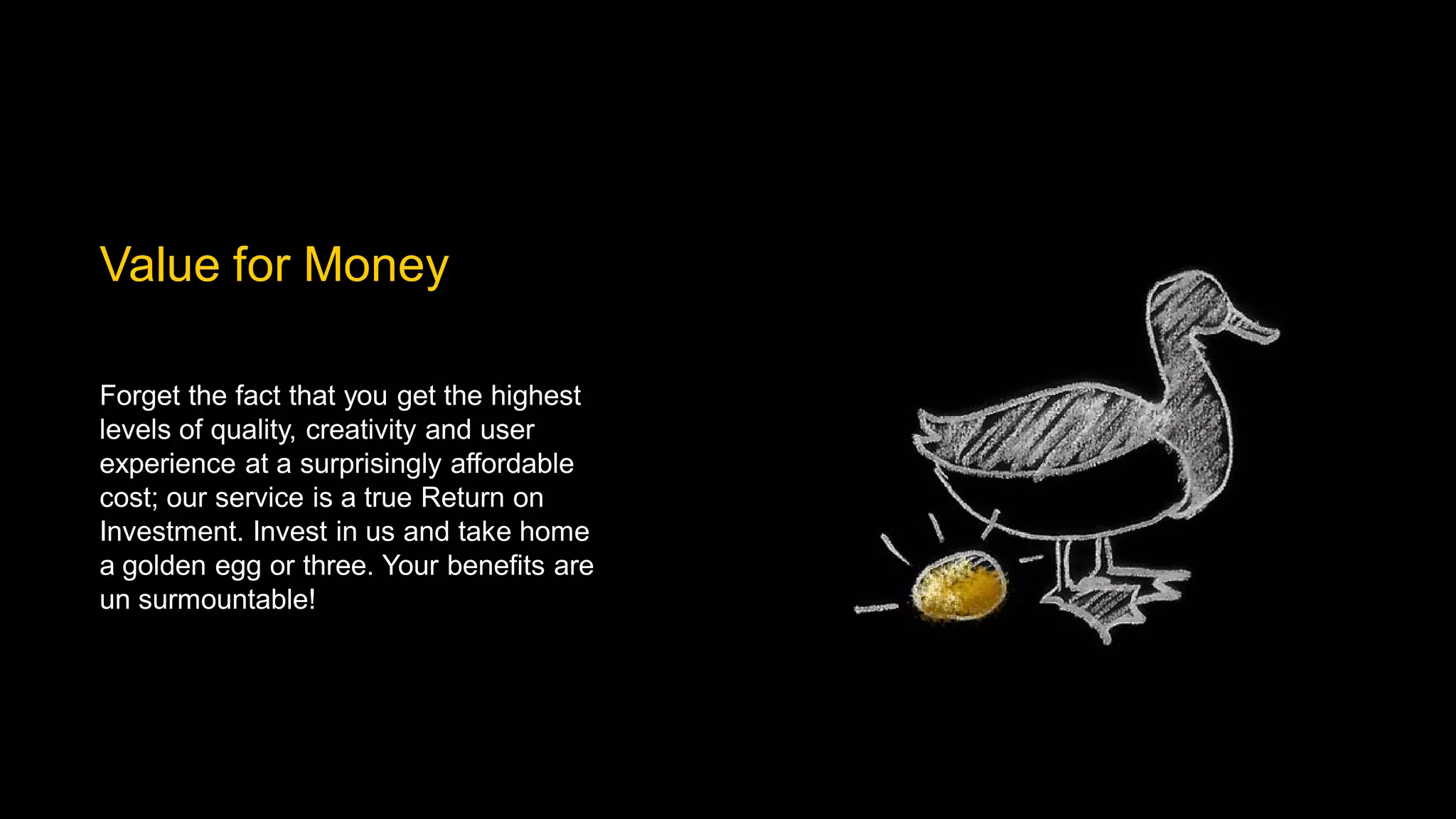 Value for Money

Forget the fact that you get the highest
levels of quality, creativity and user
experience at a surprisingly affordable
cost; our service is a true Return on
Investment. Invest in us and take home
a golden egg or three. Your benefits are
un surmountable!
 