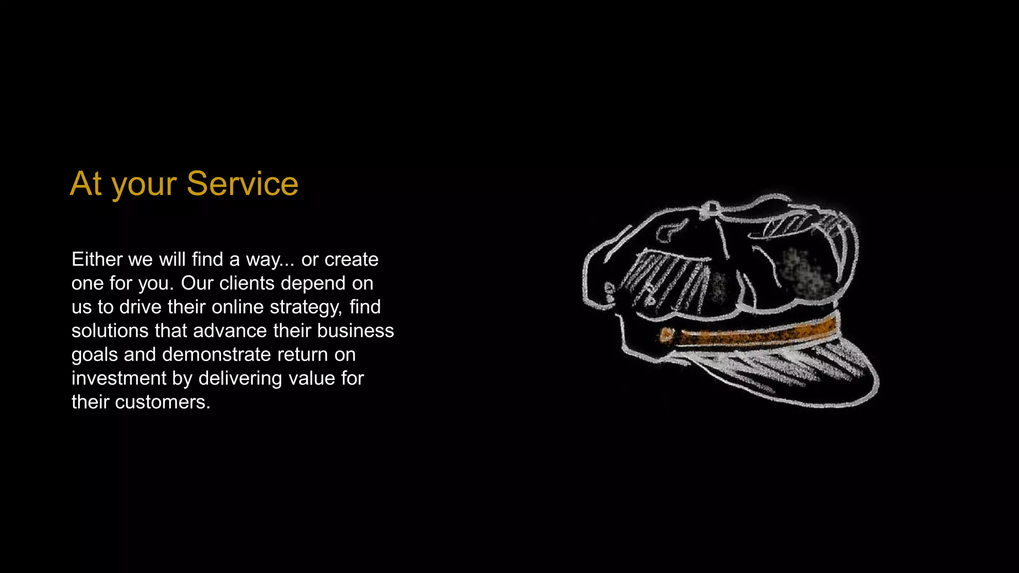 At your Service

Either we will find a way... or create
one for you. Our clients depend on
us to drive their online strategy, find
solutions that advance their business
goals and demonstrate return on
investment by delivering value for
their customers.
 