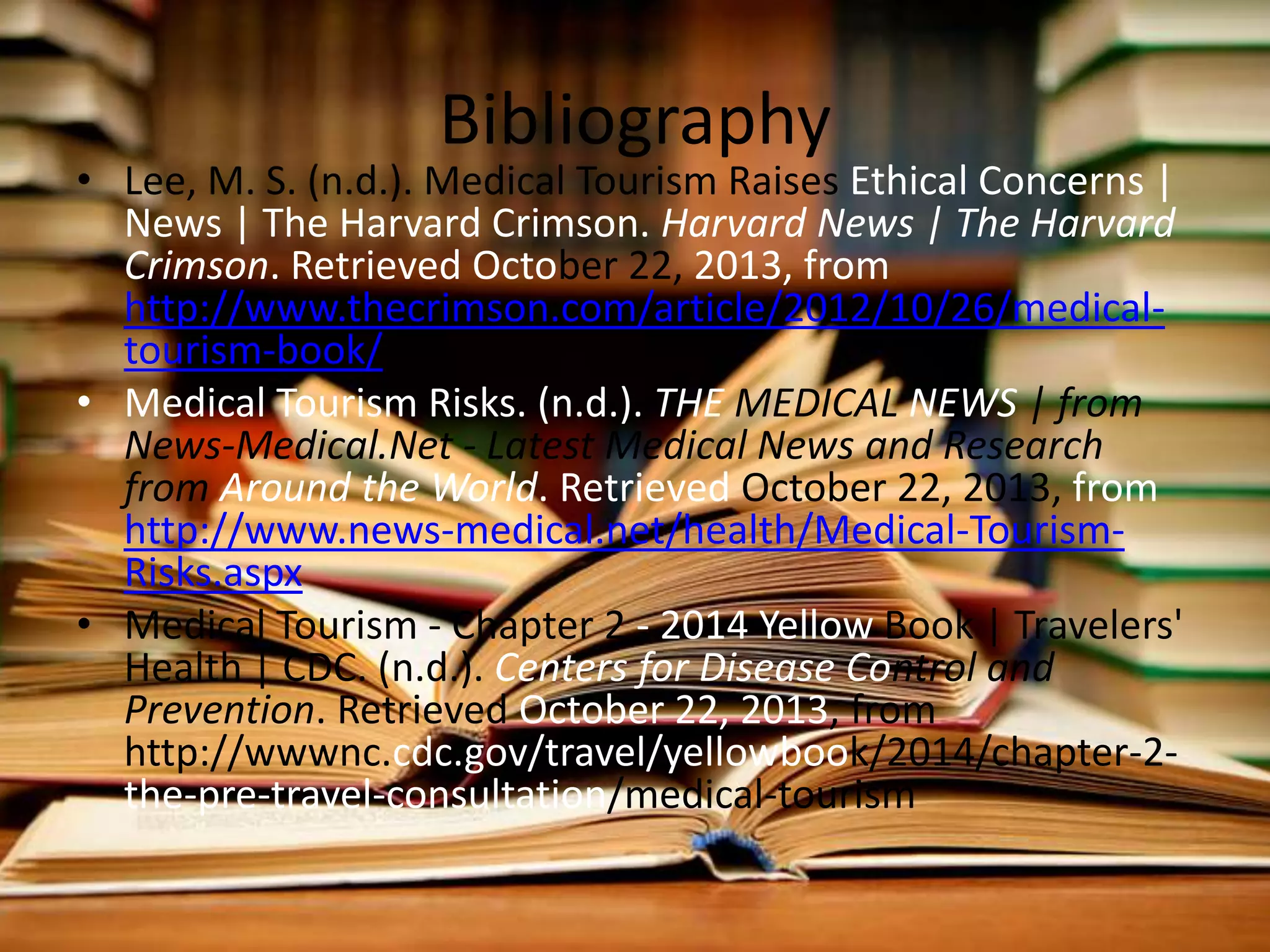 Bibliography

• Lee, M. S. (n.d.). Medical Tourism Raises Ethical Concerns |
News | The Harvard Crimson. Harvard News | The Harvard
Crimson. Retrieved October 22, 2013, from
http://www.thecrimson.com/article/2012/10/26/medicaltourism-book/
• Medical Tourism Risks. (n.d.). THE MEDICAL NEWS | from
News-Medical.Net - Latest Medical News and Research
from Around the World. Retrieved October 22, 2013, from
http://www.news-medical.net/health/Medical-TourismRisks.aspx
• Medical Tourism - Chapter 2 - 2014 Yellow Book | Travelers'
Health | CDC. (n.d.). Centers for Disease Control and
Prevention. Retrieved October 22, 2013, from
http://wwwnc.cdc.gov/travel/yellowbook/2014/chapter-2the-pre-travel-consultation/medical-tourism

 
