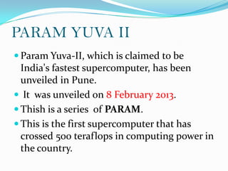 PARAM YUVA II
 Param Yuva-II, which is claimed to be
  India's fastest supercomputer, has been
  unveiled in Pune.
 It was unveiled on 8 February 2013.
 Thish is a series of PARAM.
 This is the first supercomputer that has
  crossed 500 teraflops in computing power in
  the country.
 