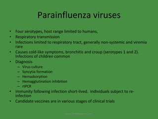 Parainfluenza viruses Four serotypes, host range limited to humans,  Respiratory transmission Infections limited to respiratory tract, generally non-systemic and viremia rare Causes cold-like symptoms, bronchitis and croup (serotypes 1 and 2). Infections of children common Diagnosis Virus culture Syncytia formation Hemadsorption Hemagglutination inhibition rtPCR Immunity following infection short-lived.  Individuals subject to re-infection Candidate vaccines are in various stages of clinical trials www.freelivedoctor.com 