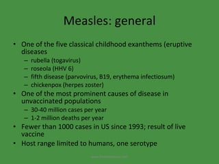 Measles: general One of the five classical childhood exanthems (eruptive diseases rubella (togavirus) roseola (HHV 6) fifth disease (parvovirus, B19, erythema infectiosum) chickenpox (herpes zoster) One of the most prominent causes of disease in unvaccinated populations 30-40 million cases per year 1-2 million deaths per year Fewer than 1000 cases in US since 1993; result of live vaccine Host range limited to humans, one serotype www.freelivedoctor.com 