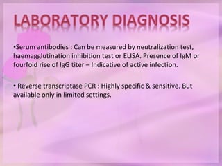 •Serum antibodies : Can be measured by neutralization test,
haemagglutination inhibition test or ELISA. Presence of IgM or
fourfold rise of IgG titer – Indicative of active infection.
• Reverse transcriptase PCR : Highly specific & sensitive. But
available only in limited settings.
 