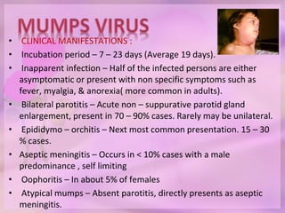 • CLINICAL MANIFESTATIONS :
• Incubation period – 7 – 23 days (Average 19 days).
• Inapparent infection – Half of the infected persons are either
asymptomatic or present with non specific symptoms such as
fever, myalgia, & anorexia( more common in adults).
• Bilateral parotitis – Acute non – suppurative parotid gland
enlargement, present in 70 – 90% cases. Rarely may be unilateral.
• Epididymo – orchitis – Next most common presentation. 15 – 30
% cases.
• Aseptic meningitis – Occurs in < 10% cases with a male
predominance , self limiting
• Oophoritis – In about 5% of females
• Atypical mumps – Absent parotitis, directly presents as aseptic
meningitis.
 