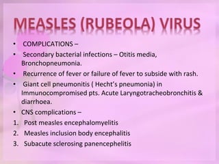 • COMPLICATIONS –
• Secondary bacterial infections – Otitis media,
Bronchopneumonia.
• Recurrence of fever or failure of fever to subside with rash.
• Giant cell pneumonitis ( Hecht’s pneumonia) in
Immunocompromised pts. Acute Laryngotracheobronchitis &
diarrhoea.
• CNS complications –
1. Post measles encephalomyelitis
2. Measles inclusion body encephalitis
3. Subacute sclerosing panencephelitis
 