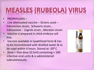 • PROPHYLAXIS –
• Live attenuated vaccine – Strains used –
Edmonston strain, Schwartz strain ,
Edmonston - Zagreb strain , Moraten strain.
• Vaccine is prepared in chick embryo cell
line.
• Vaccine available in lyophilized form & has
to be reconstituted with distilled water & to
be used within 4 hours. Stored at -200 C
• Dose – One dose (0.5ml) containing > 100
infective viral units & is administered
subcutaneously.
 