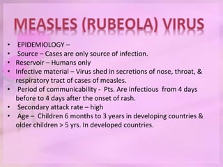 • EPIDEMIOLOGY –
• Source – Cases are only source of infection.
• Reservoir – Humans only
• Infective material – Virus shed in secretions of nose, throat, &
respiratory tract of cases of measles.
• Period of communicability - Pts. Are infectious from 4 days
before to 4 days after the onset of rash.
• Secondary attack rate – high
• Age – Children 6 months to 3 years in developing countries &
older children > 5 yrs. In developed countries.
 