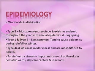 • Worldwide in distribution
• Type 3 – Most prevalent serotype & exists as endemic
throughout the year with annual epidemics during spring.
• Type 1 & Type 2 – Less common. Tend to cause epidemics
during rainfall or winter.
• Type 4a & 4b cause milder illness and are most difficult to
isolate.
• Parainfluenza viruses – Important cause of outbreaks in
pediatric wards, day care centers & in schools.
 