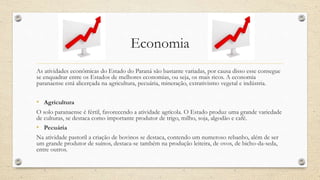 Economia
As atividades econômicas do Estado do Paraná são bastante variadas, por causa disso esse consegue
se enquadrar entre os Estados de melhores economias, ou seja, os mais ricos. A economia
paranaense está alicerçada na agricultura, pecuária, mineração, extrativismo vegetal e indústria.
• Agricultura
O solo paranaense é fértil, favorecendo a atividade agrícola. O Estado produz uma grande variedade
de culturas, se destaca como importante produtor de trigo, milho, soja, algodão e café.
• Pecuária
Na atividade pastoril a criação de bovinos se destaca, contendo um numeroso rebanho, além de ser
um grande produtor de suínos, destaca-se também na produção leiteira, de ovos, de bicho-da-seda,
entre outros.
 