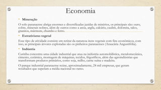 Economia
• Mineração
O solo paranaense abriga enormes e diversificadas jazidas de minérios, os principais são: ouro,
cobre, minerais nobres, além de outros como a areia, argila, calcário, caulim, dolomita, talco,
granitos, mármore, chumbo e ferro.
• Extrativismo vegetal
Esse tipo de atividade consiste em retirar da natureza itens vegetais com fins econômicos, com
isso, as principais árvores exploradas são os pinheiros paranaenses (Araucária Angustifólia).
• Indústria
Curitiba concentra uma cidade industrial que atua na indústria automobilística, metalomecânica,
cimento, cerâmica, montagem de máquinas, tecidos, frigoríficos, além das agroindústrias que
transformam produtos primários, como soja, milho, carne suína e madeira.
O parque industrial paranaense reúne, aproximadamente, 24 mil empresas, que geram
resultados que superam a média nacional no ramo.
 