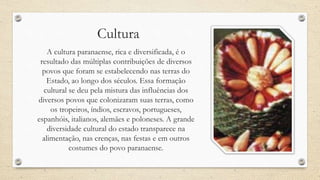 Cultura
A cultura paranaense, rica e diversificada, é o
resultado das múltiplas contribuições de diversos
povos que foram se estabelecendo nas terras do
Estado, ao longo dos séculos. Essa formação
cultural se deu pela mistura das influências dos
diversos povos que colonizaram suas terras, como
os tropeiros, índios, escravos, portugueses,
espanhóis, italianos, alemães e poloneses. A grande
diversidade cultural do estado transparece na
alimentação, nas crenças, nas festas e em outros
costumes do povo paranaense.
 